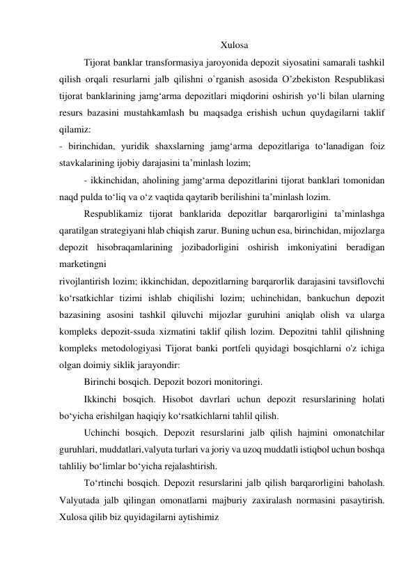 Xulosa 
Tijorat banklar transformasiya jaroyonida depozit siyosatini samarali tashkil 
qilish orqali resurlarni jalb qilishni o`rganish asosida O’zbekiston Respublikasi 
tijorat banklarining jamg‘arma depozitlari miqdorini oshirish yo‘li bilan ularning 
resurs bazasini mustahkamlash bu maqsadga erishish uchun quydagilarni taklif 
qilamiz: 
- birinchidan, yuridik shaxslarning jamg‘arma depozitlariga to‘lanadigan foiz 
stavkalarining ijobiy darajasini ta’minlash lozim; 
- ikkinchidan, aholining jamg‘arma depozitlarini tijorat banklari tomonidan 
naqd pulda to‘liq va o‘z vaqtida qaytarib berilishini ta’minlash lozim. 
Respublikamiz tijorat banklarida depozitlar barqarorligini ta’minlashga 
qaratilgan strategiyani hlab chiqish zarur. Buning uchun esa, birinchidan, mijozlarga 
depozit hisobraqamlarining jozibadorligini oshirish imkoniyatini beradigan 
marketingni 
rivojlantirish lozim; ikkinchidan, depozitlarning barqarorlik darajasini tavsiflovchi 
ko‘rsatkichlar tizimi ishlab chiqilishi lozim; uchinchidan, bankuchun depozit 
bazasining asosini tashkil qiluvchi mijozlar guruhini aniqlab olish va ularga 
kompleks depozit-ssuda xizmatini taklif qilish lozim. Depozitni tahlil qilishning 
kompleks metodologiyasi Tijorat banki portfeli quyidagi bosqichlarni o'z ichiga 
olgan doimiy siklik jarayondir: 
Birinchi bosqich. Depozit bozori monitoringi. 
Ikkinchi bosqich. Hisobot davrlari uchun depozit resurslarining holati 
bo‘yicha erishilgan haqiqiy ko‘rsatkichlarni tahlil qilish. 
Uchinchi bosqich. Depozit resurslarini jalb qilish hajmini omonatchilar 
guruhlari, muddatlari,valyuta turlari va joriy va uzoq muddatli istiqbol uchun boshqa 
tahliliy bo‘limlar bo‘yicha rejalashtirish. 
To‘rtinchi bosqich. Depozit resurslarini jalb qilish barqarorligini baholash. 
Valyutada jalb qilingan omonatlarni majburiy zaxiralash normasini pasaytirish. 
Xulosa qilib biz quyidagilarni aytishimiz 
