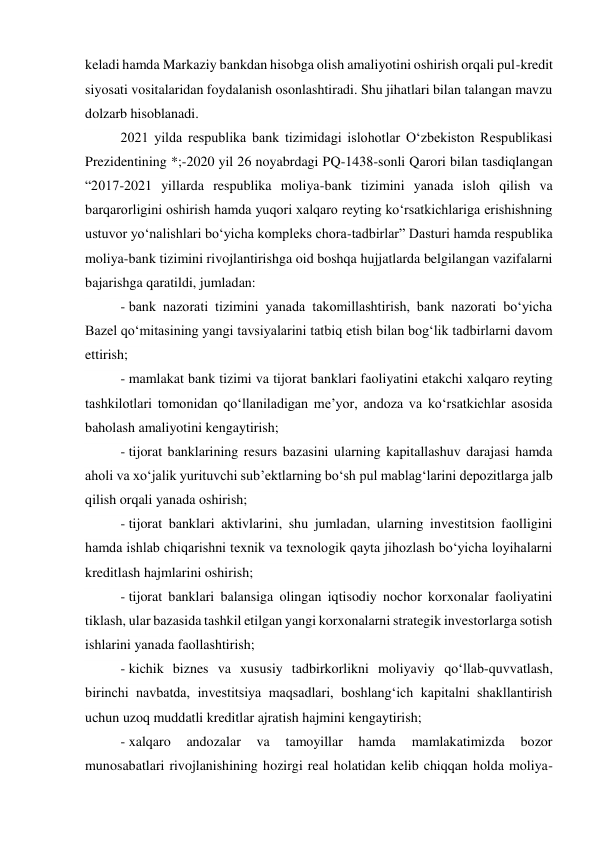 keladi hamda Markaziy bankdan hisobga olish amaliyotini oshirish orqali pul-kredit 
siyosati vositalaridan foydalanish osonlashtiradi. Shu jihatlari bilan talangan mavzu 
dolzarb hisoblanadi. 
2021 yilda respublika bank tizimidagi islohotlar O‘zbekiston Respublikasi 
Prezidentining *;-2020 yil 26 noyabrdagi PQ-1438-sonli Qarori bilan tasdiqlangan 
“2017-2021 yillarda respublika moliya-bank tizimini yanada isloh qilish va 
barqarorligini oshirish hamda yuqori xalqaro reyting ko‘rsatkichlariga erishishning 
ustuvor yo‘nalishlari bo‘yicha kompleks chora-tadbirlar” Dasturi hamda respublika 
moliya-bank tizimini rivojlantirishga oid boshqa hujjatlarda belgilangan vazifalarni 
bajarishga qaratildi, jumladan: 
- bank nazorati tizimini yanada takomillashtirish, bank nazorati bo‘yicha 
Bazel qo‘mitasining yangi tavsiyalarini tatbiq etish bilan bog‘lik tadbirlarni davom 
ettirish; 
- mamlakat bank tizimi va tijorat banklari faoliyatini etakchi xalqaro reyting 
tashkilotlari tomonidan qo‘llaniladigan me’yor, andoza va ko‘rsatkichlar asosida 
baholash amaliyotini kengaytirish; 
- tijorat banklarining resurs bazasini ularning kapitallashuv darajasi hamda 
aholi va xo‘jalik yurituvchi sub’ektlarning bo‘sh pul mablag‘larini depozitlarga jalb 
qilish orqali yanada oshirish; 
- tijorat banklari aktivlarini, shu jumladan, ularning investitsion faolligini 
hamda ishlab chiqarishni texnik va texnologik qayta jihozlash bo‘yicha loyihalarni 
kreditlash hajmlarini oshirish; 
- tijorat banklari balansiga olingan iqtisodiy nochor korxonalar faoliyatini 
tiklash, ular bazasida tashkil etilgan yangi korxonalarni strategik investorlarga sotish 
ishlarini yanada faollashtirish; 
- kichik biznes va xususiy tadbirkorlikni moliyaviy qo‘llab-quvvatlash, 
birinchi navbatda, investitsiya maqsadlari, boshlang‘ich kapitalni shakllantirish 
uchun uzoq muddatli kreditlar ajratish hajmini kengaytirish; 
- xalqaro 
andozalar 
va 
tamoyillar 
hamda 
mamlakatimizda 
bozor 
munosabatlari rivojlanishining hozirgi real holatidan kelib chiqqan holda moliya-
