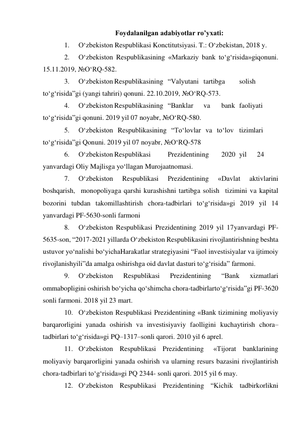 Foydalanilgan adabiyotlar ro’yxati: 
1. 
O‘zbekiston Respublikasi Konctitutsiyasi. T.: O‘zbekistan, 2018 y. 
2. 
O‘zbekiston Respublikasining «Markaziy bank to‘g‘risida»gi qonuni. 
15.11.2019, №O‘RQ-582. 
3. 
O‘zbekiston Respublikasining “Valyutani tartibga 
solish 
to‘g‘risida”gi (yangi tahriri) qonuni. 22.10.2019, №O‘RQ-573. 
4. 
O‘zbekiston Respublikasining “Banklar 
va 
bank faoliyati 
to‘g‘risida”gi qonuni. 2019 yil 07 noyabr, №O‘RQ-580. 
5. 
O‘zbekiston Respublikasining “To‘lovlar va to‘lov tizimlari 
to‘g‘risida”gi Qonuni. 2019 yil 07 noyabr, №O‘RQ-578 
6. 
O‘zbekiston Respublikasi 
Prezidentining 
2020 yil 
24 
yanvardagi Oliy Majlisga yo‘llagan Murojaatnomasi. 
7. 
O‘zbekiston 
Respublikasi 
Prezidentining 
«Davlat 
aktivlarini 
boshqarish, monopoliyaga qarshi kurashishni tartibga solish tizimini va kapital 
bozorini tubdan takomillashtirish chora-tadbirlari to‘g‘risida»gi 2019 yil 14 
yanvardagi PF-5630-sonli farmoni 
8. 
O‘zbekiston Respublikasi Prezidentining 2019 yil 17 yanvardagi PF-
5635-son, “2017-2021 yillarda O‘zbekiston Respublikasini rivojlantirishning beshta 
ustuvor yo‘nalishi bo‘yicha Harakatlar strategiyasini “Faol investisiyalar va ijtimoiy 
rivojlanish yili”da amalga oshirishga oid davlat dasturi to‘g‘risida” farmoni. 
9. 
O‘zbekiston 
Respublikasi 
Prezidentining 
“Bank 
xizmatlari 
ommabopligini oshirish bo‘yicha qo‘shimcha chora-tadbirlar to‘g‘risida”gi PF-3620 
sonli farmoni. 2018 yil 23 mart. 
10. O‘zbekiston Respublikasi Prezidentining «Bank tizimining moliyaviy 
barqarorligini yanada oshirish va investisiyaviy faolligini kuchaytirish chora–
tadbirlari to‘g‘risida»gi PQ–1317–sonli qarori. 2010 yil 6 aprel. 
11. O‘zbekiston Respublikasi Prezidentining 
«Tijorat banklarining 
moliyaviy barqarorligini yanada oshirish va ularning resurs bazasini rivojlantirish 
chora-tadbirlari to‘g‘risida»gi PQ 2344- sonli qarori. 2015 yil 6 may. 
12. O‘zbekiston Respublikasi Prezidentining “Kichik tadbirkorlikni 
