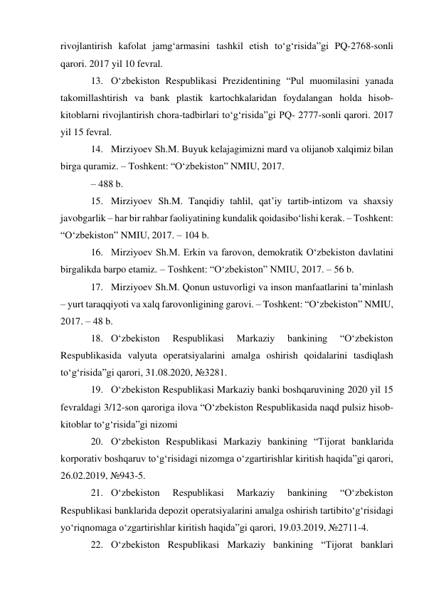 rivojlantirish kafolat jamg‘armasini tashkil etish to‘g‘risida”gi PQ-2768-sonli 
qarori. 2017 yil 10 fevral. 
13. O‘zbekiston Respublikasi Prezidentining “Pul muomilasini yanada 
takomillashtirish va bank plastik kartochkalaridan foydalangan holda hisob-
kitoblarni rivojlantirish chora-tadbirlari to‘g‘risida”gi PQ- 2777-sonli qarori. 2017 
yil 15 fevral. 
14. Mirziyoev Sh.M. Buyuk kelajagimizni mard va olijanob xalqimiz bilan 
birga quramiz. – Toshkent: “O‘zbekiston” NMIU, 2017. 
– 488 b. 
15. Mirziyoev Sh.M. Tanqidiy tahlil, qat’iy tartib-intizom va shaxsiy 
javobgarlik – har bir rahbar faoliyatining kundalik qoidasi bo‘lishi kerak. – Toshkent: 
“O‘zbekiston” NMIU, 2017. – 104 b. 
16. Mirziyoev Sh.M. Erkin va farovon, demokratik O‘zbekiston davlatini 
birgalikda barpo etamiz. – Toshkent: “O‘zbekiston” NMIU, 2017. – 56 b. 
17. Mirziyoev Sh.M. Qonun ustuvorligi va inson manfaatlarini ta’minlash 
– yurt taraqqiyoti va xalq farovonligining garovi. – Toshkent: “O‘zbekiston” NMIU, 
2017. – 48 b. 
18. O‘zbekiston 
Respublikasi 
Markaziy 
bankining 
“O‘zbekiston 
Respublikasida valyuta operatsiyalarini amalga oshirish qoidalarini tasdiqlash 
to‘g‘risida”gi qarori, 31.08.2020, №3281. 
19. O‘zbekiston Respublikasi Markaziy banki boshqaruvining 2020 yil 15 
fevraldagi 3/12-son qaroriga ilova “O‘zbekiston Respublikasida naqd pulsiz hisob-
kitoblar to‘g‘risida”gi nizomi 
20. O‘zbekiston Respublikasi Markaziy bankining “Tijorat banklarida 
korporativ boshqaruv to‘g‘risidagi nizomga o‘zgartirishlar kiritish haqida”gi qarori, 
26.02.2019, №943-5. 
21. O‘zbekiston 
Respublikasi 
Markaziy 
bankining 
“O‘zbekiston 
Respublikasi banklarida depozit operatsiyalarini amalga oshirish tartibi to‘g‘risidagi 
yo‘riqnomaga o‘zgartirishlar kiritish haqida”gi qarori, 19.03.2019, №2711-4. 
22. O‘zbekiston Respublikasi Markaziy bankining “Tijorat banklari 
