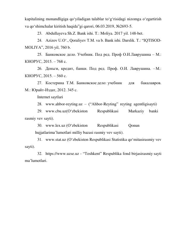 kapitalining monandligiga qo‘yiladigan talablar to‘g‘risidagi nizomga o‘zgartirish 
va qo‘shimchalar kiritish haqida”gi qarori, 06.03.2019, №2693-5. 
23. Abdullayeva Sh.Z. Bank ishi. T.: Moliya. 2017 yil. 148-bet. 
24. Azizov U.O‘., Qoraliyev T.M. va b. Bank ishi. Darslik. T.: “IQTISOD-
MOLIYA”, 2016 yil, 760 b. 
25. Банковское дело. Учебник. Под ред. Проф О.И. Лаврушина – М.: 
КНОРУС, 2015. – 768 с. 
26. Деньги, кредит, банки. Под ред. Проф. О.И. Лаврушина. – М.: 
КНОРУС, 2015. – 560 с. 
27. Костерина Т.М. Банковское дело: учебник 
для 
бакалавров. 
М.: Юрайт-Издат, 2012. 345 c. 
Internet saytlari 
28. www.ahbor-reyting.uz – (“Ahbor-Reyting” reyting agentligi sayti) 
29. www.cbu.uz (O‘zbekiston 
Respublikasi 
Markaziy 
banki 
rasmiy vev sayti). 
30. www.lex.uz (O‘zbekiston 
Respublikasi 
Qonun
 
hujjatlari ma’lumotlari milliy bazasi rasmiy vev sayti). 
31. www.stat.uz (O‘zbekiston Respublikasi Statistika qo‘mitasi rasmiy vev 
sayti). 
32. https://www.uzse.uz - “Toshkent” Respublika fond birjasi rasmiy sayti 
ma’lumotlari. 
 

