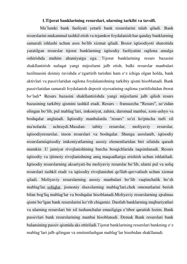     1.Tijorat banklarining resurslari, ularning tarkibi va tavsifi. 
  Ma’lumki bank faoliyati yetarli bank resurslarini talab qiladi. Bank 
resurslarini mukammal tashkil etish va tejamkor foydalanish har qanday banklarning 
samarali ishlashi uchun asos bo'lib xizmat qiladi. Bozor iqtisodiyoti sharoitida 
yaratilgan resurslar tijorat banklarning iqtisodiy faoliyatini oqilona amalga 
oshirishda muhim ahamiyatga ega. Tijorat banklarining resurs bazasini 
shakllantirish nafaqat yangi mijozlarni jalb etish, balki resurslar manbalari 
tuzilmasini doimiy ravishda o‘zgartirib turishni ham o‘z ichiga olgan holda, bank 
aktivlari va passivlaridan oqilona foydalanishning tarkibiy qismi hisoblanadi. Bank 
passivlaridan samarali foydalanish depozit siyosatining oqilona yuritilishidan iborat 
bo‘ladi* Resurs bazasini shakllantirishda yangi mijozlarni jalb qilish resurs 
bazasining tarkibiy qismini tashkil etadi. Resurs – fransuzcha "Resurs", so‘zidan 
olingan bo‘lib, pul mablag‘lari, imkoniyat, zahira, daromad manbai, xom-ashyo va 
boshqalar anglatadi. Iqtisodiy manbalarda "resurs" so'zi ko'pincha turli xil 
ma'nolarda 
uchraydi.Masalan: 
tabiiy 
resurslar, 
moliyaviy 
resurslar, 
iqtisodiyresurslar, inson resurslari va boshqalar. Shunga asoslanib, iqtisodiy 
resurslarniiqtisodiy imkoniyatlarning asosiy elementlaridan biri sifatida qarash 
mumkin .U jamiyat rivojlanishining barcha bosqichlarida taqsimlanadi. Resurs 
iqtisodiy va ijtimoiy rivojlanishning aniq maqsadlariga erishish uchun ishlatiladi. 
Iqtisodiy resurslarning aksariyati-bu moliyaviy resurslar bo‘lib, ularni pul va soliq 
resurslari tashkil etadi va iqtisodiy rivojlanishni qo'llab-quvvatlash uchun xizmat 
qiladi. Moliyaviy resurslarning asosiy manbalari bo‘lib vaqtinchalik bo‘sh 
mablag'lar, soliqlar, jismoniy shaxslarning mablag'lari,chek omonatlarini berish 
bilan bog'liq mablag'lar va boshqalar hisoblanadi.Moliyaviy resurslarning ajralmas 
qismi bo‘lgan bank resurslarini ko‘rib chiqamiz. Dastlab banklarning majburiyatlari 
va ularning resurslari bir xil tushunchalar emasligiga e’tibor qaratish lozim. Bank 
passivlari bank resurslarining manbai hisoblanadi. Demak Bank resurslari bank 
balansining passiv qismida aks ettiriladi.Tijorat banklarining resurslari bankning o‘z 
mablag‘lari jalb qilingan va emitentlashgan mablag‘lar hisobidan shakllanadi.  
 
 
