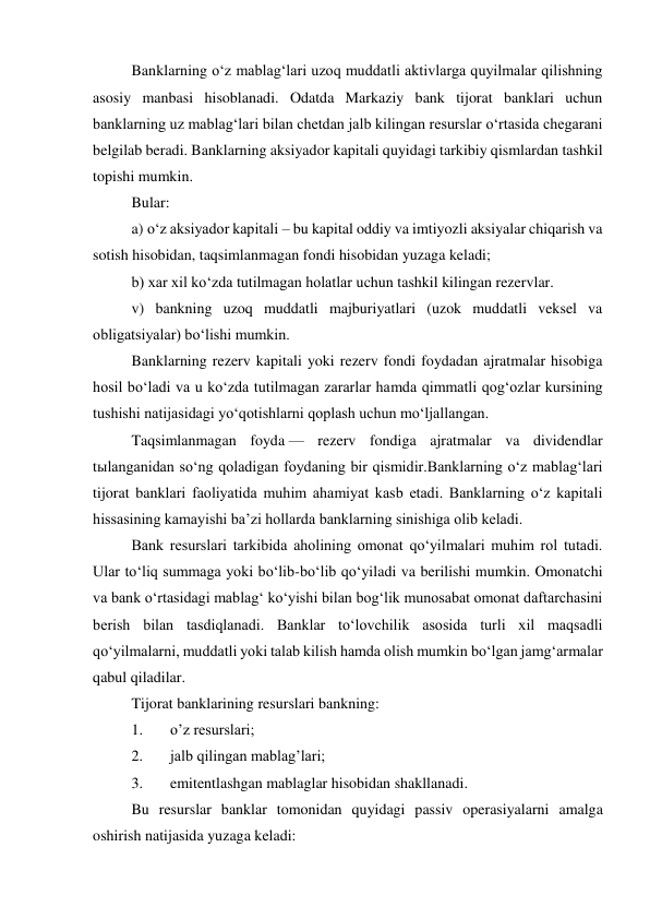 Banklarning o‘z mablag‘lari uzoq muddatli aktivlarga quyilmalar qilishning 
asosiy manbasi hisoblanadi. Odatda Markaziy bank tijorat banklari uchun 
banklarning uz mablag‘lari bilan chetdan jalb kilingan resurslar o‘rtasida chegarani 
belgilab beradi. Banklarning aksiyador kapitali quyidagi tarkibiy qismlardan tashkil 
topishi mumkin. 
Bular: 
a) o‘z aksiyador kapitali – bu kapital oddiy va imtiyozli aksiyalar chiqarish va 
sotish hisobidan, taqsimlanmagan fondi hisobidan yuzaga keladi; 
b) xar xil ko‘zda tutilmagan holatlar uchun tashkil kilingan rezervlar. 
v) bankning uzoq muddatli majburiyatlari (uzok muddatli veksel va 
obligatsiyalar) bo‘lishi mumkin. 
Banklarning rezerv kapitali yoki rezerv fondi foydadan ajratmalar hisobiga 
hosil bo‘ladi va u ko‘zda tutilmagan zararlar hamda qimmatli qog‘ozlar kursining 
tushishi natijasidagi yo‘qotishlarni qoplash uchun mo‘ljallangan. 
Taqsimlanmagan foyda — rezerv fondiga ajratmalar va dividendlar 
tыlanganidan so‘ng qoladigan foydaning bir qismidir.Banklarning o‘z mablag‘lari 
tijorat banklari faoliyatida muhim ahamiyat kasb etadi. Banklarning o‘z kapitali 
hissasining kamayishi ba’zi hollarda banklarning sinishiga olib keladi. 
Bank resurslari tarkibida aholining omonat qo‘yilmalari muhim rol tutadi. 
Ular to‘liq summaga yoki bo‘lib-bo‘lib qo‘yiladi va berilishi mumkin. Omonatchi 
va bank o‘rtasidagi mablag‘ ko‘yishi bilan bog‘lik munosabat omonat daftarchasini 
berish bilan tasdiqlanadi. Banklar to‘lovchilik asosida turli xil maqsadli 
qo‘yilmalarni, muddatli yoki talab kilish hamda olish mumkin bo‘lgan jamg‘armalar 
qabul qiladilar. 
Tijorat banklarining resurslari bankning:  
1. 
o’z resurslari; 
2. 
jalb qilingan mablag’lari; 
3. 
emitentlashgan mablaglar hisobidan shakllanadi. 
Bu resurslar banklar tomonidan quyidagi passiv operasiyalarni amalga 
oshirish natijasida yuzaga keladi: 
