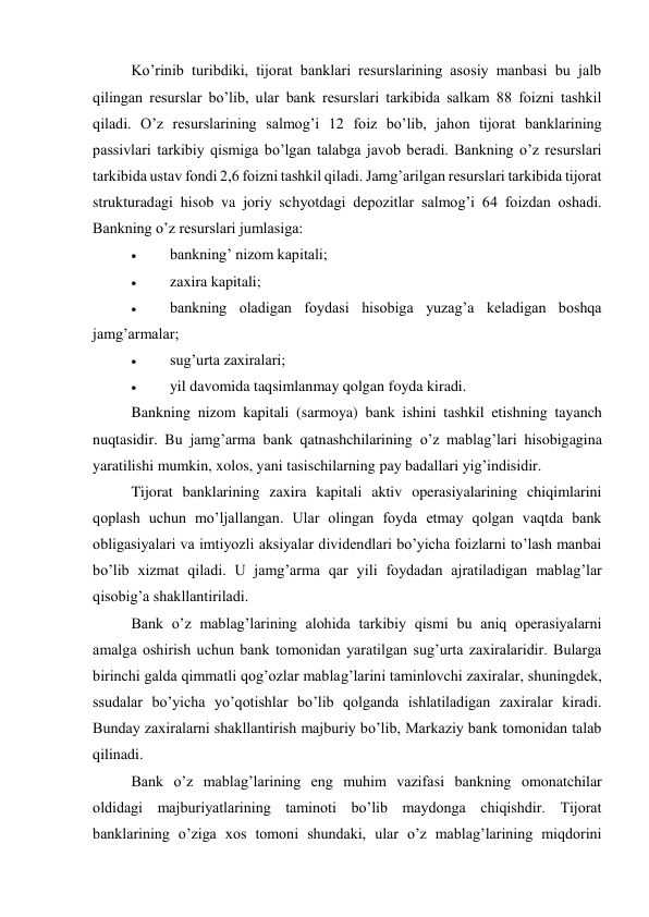 Ko’rinib turibdiki, tijorat banklari resurslarining asosiy manbasi bu jalb 
qilingan resurslar bo’lib, ular bank resurslari tarkibida salkam 88 foizni tashkil 
qiladi. O’z resurslarining salmog’i 12 foiz bo’lib, jahon tijorat banklarining 
passivlari tarkibiy qismiga bo’lgan talabga javob beradi. Bankning o’z resurslari 
tarkibida ustav fondi 2,6 foizni tashkil qiladi. Jamg’arilgan resurslari tarkibida tijorat 
strukturadagi hisob va joriy schyotdagi depozitlar salmog’i 64 foizdan oshadi. 
Bankning o’z resurslari jumlasiga: 
 
bankning’ nizom kapitali; 
 
zaxira kapitali; 
 
bankning oladigan foydasi hisobiga yuzag’a keladigan boshqa 
jamg’armalar; 
 
sug’urta zaxiralari; 
 
yil davomida taqsimlanmay qolgan foyda kiradi. 
Bankning nizom kapitali (sarmoya) bank ishini tashkil etishning tayanch 
nuqtasidir. Bu jamg’arma bank qatnashchilarining o’z mablag’lari hisobigagina 
yaratilishi mumkin, xolos, yani tasischilarning pay badallari yig’indisidir. 
Tijorat banklarining zaxira kapitali aktiv operasiyalarining chiqimlarini 
qoplash uchun mo’ljallangan. Ular olingan foyda etmay qolgan vaqtda bank 
obligasiyalari va imtiyozli aksiyalar dividendlari bo’yicha foizlarni to’lash manbai 
bo’lib xizmat qiladi. U jamg’arma qar yili foydadan ajratiladigan mablag’lar 
qisobig’a shakllantiriladi. 
Bank o’z mablag’larining alohida tarkibiy qismi bu aniq operasiyalarni 
amalga oshirish uchun bank tomonidan yaratilgan sug’urta zaxiralaridir. Bularga 
birinchi galda qimmatli qog’ozlar mablag’larini taminlovchi zaxiralar, shuningdek, 
ssudalar bo’yicha yo’qotishlar bo’lib qolganda ishlatiladigan zaxiralar kiradi. 
Bunday zaxiralarni shakllantirish majburiy bo’lib, Markaziy bank tomonidan talab 
qilinadi. 
Bank o’z mablag’larining eng muhim vazifasi bankning omonatchilar 
oldidagi majburiyatlarining taminoti bo’lib maydonga chiqishdir. Tijorat 
banklarining o’ziga xos tomoni shundaki, ular o’z mablag’larining miqdorini 
