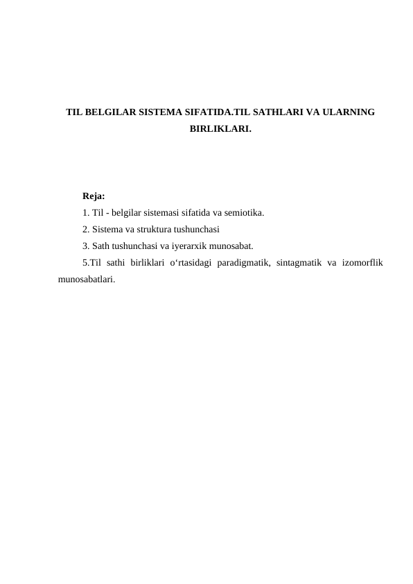 TIL BELGILAR SISTEMA SIFATIDA.TIL SATHLARI VA ULARNING
BIRLIKLARI.
Reja: 
1. Til - belgilar sistemasi sifatida va semiotika.
2. Sistema va struktura tushunchasi 
3. Sath tushunchasi va iyerarxik munosabat.
5.Til  sathi  birliklari o‘rtasidagi  paradigmatik,  sintagmatik  va  izomorflik
munosabatlari.
