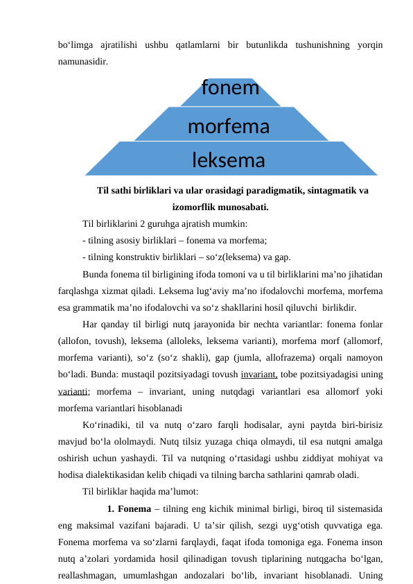bo‘limga  ajratilishi  ushbu  qatlamlarni  bir  butunlikda  tushunishning  yorqin
namunasidir. 
Til sathi birliklari va ular orasidagi paradigmatik, sintagmatik va
izomorflik munosabati.
Til birliklarini 2 guruhga ajratish mumkin: 
- tilning asosiy birliklari – fonema va morfema;
- tilning konstruktiv birliklari – so‘z(leksema) va gap.
Bunda fonema til birligining ifoda tomoni va u til birliklarini ma’no jihatidan
farqlashga xizmat qiladi. Leksema lug‘aviy ma’no ifodalovchi morfema, morfema
esa grammatik ma’no ifodalovchi va so‘z shakllarini hosil qiluvchi  birlikdir. 
Har qanday til birligi nutq jarayonida bir nechta variantlar: fonema fonlar
(allofon, tovush), leksema (alloleks, leksema varianti), morfema morf (allomorf,
morfema varianti), so‘z (so‘z shakli), gap (jumla, allofrazema) orqali namoyon
bo‘ladi. Bunda: mustaqil pozitsiyadagi tovush invariant, tobe pozitsiyadagisi uning
varianti;  morfema  –  invariant,  uning  nutqdagi  variantlari  esa  allomorf  yoki
morfema variantlari hisoblanadi 
Ko‘rinadiki,  til  va  nutq  o‘zaro  farqli  hodisalar,  ayni  paytda  biri-birisiz
mavjud bo‘la ololmaydi. Nutq tilsiz yuzaga chiqa olmaydi, til esa nutqni amalga
oshirish uchun yashaydi. Til va nutqning o‘rtasidagi ushbu ziddiyat mohiyat va
hodisa dialektikasidan kelib chiqadi va tilning barcha sathlarini qamrab oladi. 
Til birliklar haqida ma’lumot:
 
1. Fonema – tilning eng kichik minimal birligi, biroq til sistemasida
eng maksimal vazifani bajaradi. U ta’sir qilish, sezgi uyg‘otish quvvatiga ega.
Fonema morfema va so‘zlarni farqlaydi, faqat ifoda tomoniga ega. Fonema inson
nutq a’zolari yordamida hosil qilinadigan tovush tiplarining nutqgacha bo‘lgan,
reallashmagan,  umumlashgan  andozalari  bo‘lib,  invariant  hisoblanadi.  Uning
fonem
a
morfema 
leksema 

