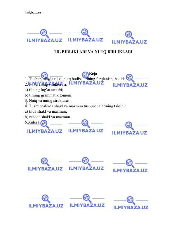 Ilmiybaza.uz 
 
 
 
 
 
 
 
TIL BIRLIKLARI VA NUTQ BIRLIKLARI 
 
 
 
Rеja 
1. Tilshunoslikda til va nutq hodisalarining farqlanishi haqida. 
2.Til va uning strukturasi: 
a) tilning lug’at tarkibi; 
b) tilning grammatik tomoni. 
3. Nutq va uning strukturasi. 
4. Tilshunoslikda shakl va mazmun tushunchalarining talqini: 
a) tilda shakl va mazmun; 
b) nutqda shakl va mazmun. 
5.Xulоsa. 
 
 
 
 
 
 
 
 
 
 
 
 
 
 
 
 
 
 
 
