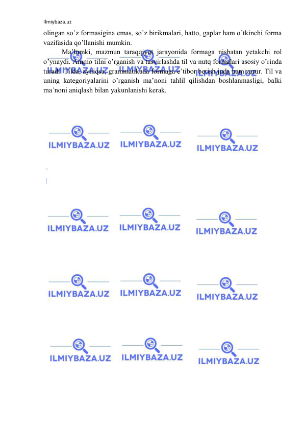 Ilmiybaza.uz 
 
olingan so’z formasigina emas, so’z birikmalari, hatto, gaplar ham o’tkinchi forma 
vazifasida qo’llanishi mumkin. 
Ma’lumki, mazmun taraqqiyot jarayonida formaga nisbatan yetakchi rol 
o’ynaydi. Ammo tilni o’rganish va tasvirlashda til va nutq formalari asosiy o’rinda 
turadi. Tilda, ayniqsa, grammatikada formaga e’tibor berish juda ham zarur. Til va 
uning kategoriyalarini o’rganish ma’noni tahlil qilishdan boshlanmasligi, balki 
ma’noni aniqlash bilan yakunlanishi kerak. 
