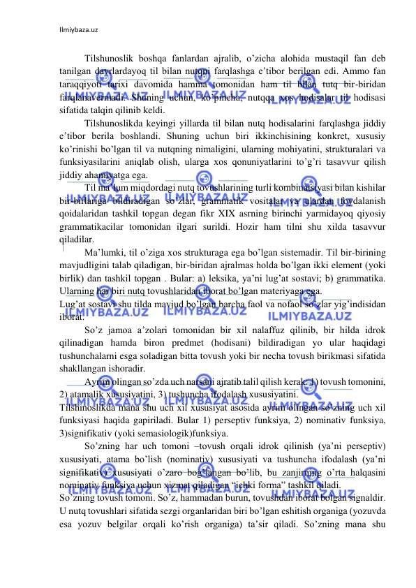 Ilmiybaza.uz 
 
 
Tilshunoslik boshqa fanlardan ajralib, o’zicha alohida mustaqil fan deb 
tanilgan davrlardayoq til bilan nutqni farqlashga e’tibor berilgan edi. Ammo fan 
taraqqiyoti tarixi davomida hamma tomonidan ham til bilan tutq bir-biridan 
farqlanavermadi. Shuning uchun, ko’pincha, nutqqa xos hodisalar til hodisasi 
sifatida talqin qilinib keldi. 
Tilshunoslikda keyingi yillarda til bilan nutq hodisalarini farqlashga jiddiy 
e’tibor berila boshlandi. Shuning uchun biri ikkinchisining konkret, xususiy 
ko’rinishi bo’lgan til va nutqning nimaligini, ularning mohiyatini, strukturalari va 
funksiyasilarini aniqlab olish, ularga xos qonuniyatlarini to’g’ri tasavvur qilish 
jiddiy ahamiyatga ega. 
Til ma’lum miqdordagi nutq tovushlarining turli kombinatsiyasi bilan kishilar 
bir-birlariga bildiradigan so’zlar, grammatik vositalar va ulardan foydalanish 
qoidalaridan tashkil topgan degan fikr XIX asrning birinchi yarmidayoq qiyosiy 
grammatikacilar tomonidan ilgari surildi. Hozir ham tilni shu xilda tasavvur 
qiladilar. 
Ma’lumki, til o’ziga xos strukturaga ega bo’lgan sistemadir. Til bir-birining 
mavjudligini talab qiladigan, bir-biridan ajralmas holda bo’lgan ikki element (yoki 
birlik) dan tashkil topgan . Bular: a) leksika, ya’ni lug’at sostavi; b) grammatika. 
Ularning har biri nutq tovushlaridan iborat bo’lgan materiyaga ega. 
Lug’at sostavi shu tilda mavjud bo’lgan barcha faol va nofaol so’zlar yig’indisidan 
iborat. 
So’z jamoa a’zolari tomonidan bir xil nalaffuz qilinib, bir hilda idrok 
qilinadigan hamda biron predmet (hodisani) bildiradigan yo ular haqidagi 
tushunchalarni esga soladigan bitta tovush yoki bir necha tovush birikmasi sifatida 
shakllangan ishoradir. 
Ayrim olingan so’zda uch narsani ajratib talil qilish kerak: 1) tovush tomonini, 
2) atamalik xususiyatini, 3) tushuncha ifodalash xususiyatini. 
Tilshinoslikda mana shu uch xil xususiyat asosida ayrim olingan so’zning uch xil 
funksiyasi haqida gapiriladi. Bular 1) perseptiv funksiya, 2) nominativ funksiya, 
3)signifikativ (yoki semasiologik)funksiya. 
So’zning har uch tomoni –tovush orqali idrok qilinish (ya’ni perseptiv) 
xususiyati, atama bo’lish (nominativ) xususiyati va tushuncha ifodalash (ya’ni 
signifikativ) xususiyati o’zaro bog’langan bo’lib, bu zanjirning o’rta halqasini 
nominativ funksiya uchun xizmat qiladigan “ichki forma” tashkil qiladi. 
So’zning tovush tomoni. So’z, hammadan burun, tovushdan iborat bolgan signaldir. 
U nutq tovushlari sifatida sezgi organlaridan biri bo’lgan eshitish organiga (yozuvda 
esa yozuv belgilar orqali ko’rish organiga) ta’sir qiladi. So’zning mana shu 
