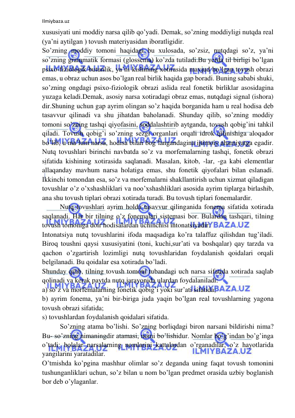 Ilmiybaza.uz 
 
xususiyati uni moddiy narsa qilib qo’yadi. Demak, so’zning moddiyligi nutqda real 
(ya’ni aytilgan ) tovush materiyasidan iboratligidir. 
So’zning moddiy tomoni haqidagi bu xulosada, so’zsiz, nutqdagi so’z, ya’ni 
so’zning grammatik formasi (glossema) ko’zda tutiladi.Bu yerda til birligi bo’lgan 
psixo-fiziologik butunlik, ya’ni kishining xotirasida mavjud bo’lgan tovush obrazi 
emas, u obraz uchun asos bo’lgan real birlik haqida gap boradi. Buning sababi shuki, 
so’zning ongdagi psixo-fiziologik obrazi aslida real fonetik birliklar asosidagina 
yuzaga keladi.Demak, asosiy narsa xotiradagi obraz emas, nutqdagi signal (ishora) 
dir.Shuning uchun gap ayrim olingan so’z haqida borganida ham u real hodisa deb 
tasavvur qilinadi va shu jihatdan baholanadi. Shunday qilib, so’zning moddiy 
tomoni so’zning tashqi qiyofasini, soddalashtirib aytganda, tovush qobig’ini tahkil 
qiladi. Tovush qobig’i so’zning sezgi organlari orqali idrok qilinishiga aloqador 
bo’lib, u ma’lum narsa, hodisa bilan bog’langandagina ijtimoiy ahamiyatga egadir. 
Nutq tovushlari birinchi navbatda so’z va morfemalarning tashqi, fonetik obrazi 
sifatida kishining xotirasida saqlanadi. Masalan, kitob, -lar, -ga kabi elementlar 
allaqanday mavhum narsa holatiga emas, shu fonetik qiyofalari bilan eslanadi. 
Ikkinchi tomondan esa, so’z va morfemalarni shakllantirish uchun xizmat qiladigan 
tovushlar o’z o’xshashliklari va noo’xshashliklari asosida ayrim tiplarga birlashib, 
ana shu tovush tiplari obrazi xotirada turadi. Bu tovush tiplari fonemalardir. 
Nutq tovushlari ayrim holda tasavvur qilinganida fonema sifatida xotirada 
saqlanadi. Har bir tilning o’z fonemalari sistemasi bor. Bulardan tashqari, tilning 
tovush tomoniga doir hodisalardan uchinchisi intonatsiyadir. 
Intonatsiya nutq tovushlarini ifoda maqsadiga ko’ra talaffuz qilishdan tug’iladi. 
Biroq toushni qaysi xususiyatini (toni, kuchi,sur’ati va boshqalar) qay tarzda va 
qachon o’zgartirish lozimligi nutq tovushlaridan foydalanish qoidalari orqali 
belgilanadi. Bu qoidalar esa xotirada bo’ladi. 
Shunday qilib, tilning tovush tomoni tubandagi uch narsa sifatida xotirada saqlab 
qolinadi va kerak paytda nutq jarayonida ulardan foydalaniladi: 
a) so’z va morfemalarning fonetik qobig’i yoki sur’ati sifatida; 
b) ayrim fonema, ya’ni bir-biriga juda yaqin bo’lgan real tovushlarning yagona 
tovush obrazi sifatida; 
s) tovushlardan foydalanish qoidalari sifatida. 
So’zning atama bo’lishi. So’zning borliqdagi biron narsani bildirishi nima? 
Bu- so’zning nimaningdir atamasi, nomi bo’lishidur. Nomlar bo’g’indan bo’g’inga 
o’tadi: bolalar narsalarning nomlarini kattalardan o’rganadilar, o’z hayotlarida 
yangilarini yaratadilar. 
O’tmishda ko’pgina mashhur olimlar so’z deganda uning faqat tovush tomonini 
tushunganliklari uchun, so’z bilan u nom bo’lgan predmet orasida uzbiy boglanish 
bor deb o’ylaganlar. 
