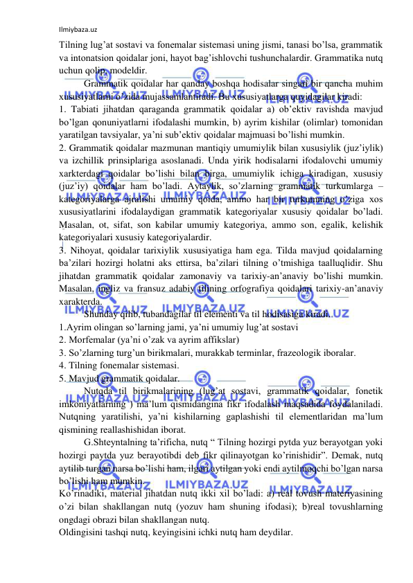 Ilmiybaza.uz 
 
Tilning lug’at sostavi va fonemalar sistemasi uning jismi, tanasi bo’lsa, grammatik 
va intonatsion qoidalar joni, hayot bag’ishlovchi tushunchalardir. Grammatika nutq 
uchun qolip, modeldir. 
Grammatik qoidalar har qanday boshqa hodisalar singari bir qancha muhim 
xususiyatlarni o’zida mujassamlantiradi. Bu xususiyatlarga quyidagilar kiradi: 
1. Tabiati jihatdan qaraganda grammatik qoidalar a) ob’ektiv ravishda mavjud 
bo’lgan qonuniyatlarni ifodalashi mumkin, b) ayrim kishilar (olimlar) tomonidan 
yaratilgan tavsiyalar, ya’ni sub’ektiv qoidalar majmuasi bo’lishi mumkin. 
2. Grammatik qoidalar mazmunan mantiqiy umumiylik bilan xususiylik (juz’iylik) 
va izchillik prinsiplariga asoslanadi. Unda yirik hodisalarni ifodalovchi umumiy 
xarkterdagi qoidalar bo’lishi bilan birga, umumiylik ichiga kiradigan, xususiy 
(juz’iy) qoidalar ham bo’ladi. Aytaylik, so’zlarning grammatik turkumlarga – 
kategoriyalarga ajralishi umumiy qoida, ammo har bir turkumning o’ziga xos 
xususiyatlarini ifodalaydigan grammatik kategoriyalar xususiy qoidalar bo’ladi. 
Masalan, ot, sifat, son kabilar umumiy kategoriya, ammo son, egalik, kelishik 
kategoriyalari xususiy kategoriyalardir. 
3. Nihoyat, qoidalar tarixiylik xususiyatiga ham ega. Tilda mavjud qoidalarning 
ba’zilari hozirgi holatni aks ettirsa, ba’zilari tilning o’tmishiga taalluqlidir. Shu 
jihatdan grammatik qoidalar zamonaviy va tarixiy-an’anaviy bo’lishi mumkin. 
Masalan, ingliz va fransuz adabiy tilining orfografiya qoidalari tarixiy-an’anaviy 
xarakterda. 
Shunday qilib, tubandagilar til elementi va til hodisasiga kiradi. 
1.Ayrim olingan so’larning jami, ya’ni umumiy lug’at sostavi 
2. Morfemalar (ya’ni o’zak va ayrim affikslar) 
3. So’zlarning turg’un birikmalari, murakkab terminlar, frazeologik iboralar. 
4. Tilning fonemalar sistemasi. 
5. Mavjud grammatik qoidalar. 
Nutqda til birikmalarining (lug’at sostavi, grammatik qoidalar, fonetik 
imkoniyatlarning ) ma’lum qismidangina fikr ifodalash maqsadida foydalaniladi. 
Nutqning yaratilishi, ya’ni kishilarning gaplashishi til elementlaridan ma’lum 
qismining reallashishidan iborat. 
G.Shteyntalning ta’rificha, nutq “ Tilning hozirgi pytda yuz berayotgan yoki 
hozirgi paytda yuz berayotibdi deb fikr qilinayotgan ko’rinishidir”. Demak, nutq 
aytilib turgan narsa bo’lishi ham, ilgari aytilgan yoki endi aytilmoqchi bo’lgan narsa 
bo’lishi ham mumkin. 
Ko’rinadiki, material jihatdan nutq ikki xil bo’ladi: a) real tovush materiyasining 
o’zi bilan shakllangan nutq (yozuv ham shuning ifodasi); b)real tovushlarning 
ongdagi obrazi bilan shakllangan nutq. 
Oldingisini tashqi nutq, keyingisini ichki nutq ham deydilar. 
