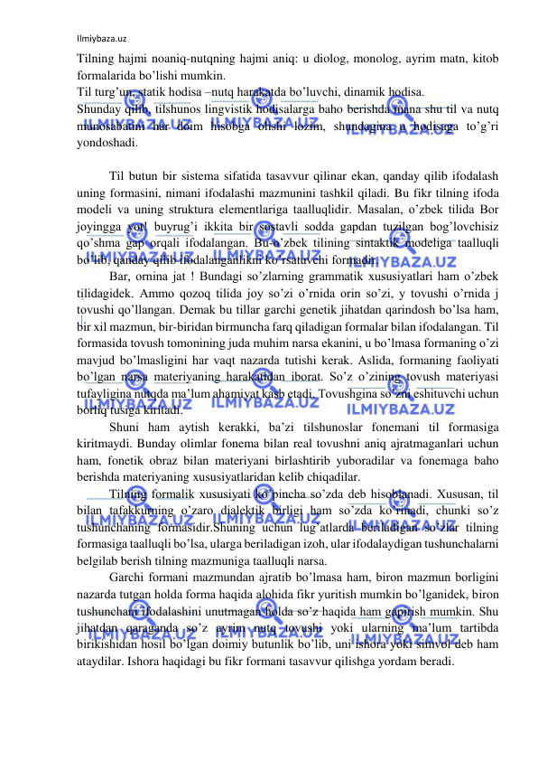 Ilmiybaza.uz 
 
Tilning hajmi noaniq-nutqning hajmi aniq: u diolog, monolog, ayrim matn, kitob 
formalarida bo’lishi mumkin. 
Til turg’un, statik hodisa –nutq harakatda bo’luvchi, dinamik hodisa. 
Shunday qilib, tilshunos lingvistik hodisalarga baho berishda mana shu til va nutq 
munosabatini har doim hisobga olishi lozim, shundagina u hodisaga to’g’ri 
yondoshadi. 
 
Til butun bir sistema sifatida tasavvur qilinar ekan, qanday qilib ifodalash 
uning formasini, nimani ifodalashi mazmunini tashkil qiladi. Bu fikr tilning ifoda 
modeli va uning struktura elementlariga taalluqlidir. Masalan, o’zbek tilida Bor 
joyingga yot! buyrug’i ikkita bir sostavli sodda gapdan tuzilgan bog’lovchisiz 
qo’shma gap orqali ifodalangan. Bu-o’zbek tilining sintaktik modeliga taalluqli 
bo’lib, qanday qilib ifodalanganlikni ko’rsatuvchi formadir. 
Bar, ornina jat ! Bundagi so’zlarning grammatik xususiyatlari ham o’zbek 
tilidagidek. Ammo qozoq tilida joy so’zi o’rnida orin so’zi, y tovushi o’rnida j 
tovushi qo’llangan. Demak bu tillar garchi genetik jihatdan qarindosh bo’lsa ham, 
bir xil mazmun, bir-biridan birmuncha farq qiladigan formalar bilan ifodalangan. Til 
formasida tovush tomonining juda muhim narsa ekanini, u bo’lmasa formaning o’zi 
mavjud bo’lmasligini har vaqt nazarda tutishi kerak. Aslida, formaning faoliyati 
bo’lgan narsa materiyaning harakatidan iborat. So’z o’zining tovush materiyasi 
tufayligina nutqda ma’lum ahamiyat kasb etadi. Tovushgina so’zni eshituvchi uchun 
borliq tusiga kiritadi. 
Shuni ham aytish kerakki, ba’zi tilshunoslar fonemani til formasiga 
kiritmaydi. Bunday olimlar fonema bilan real tovushni aniq ajratmaganlari uchun 
ham, fonetik obraz bilan materiyani birlashtirib yuboradilar va fonemaga baho 
berishda materiyaning xususiyatlaridan kelib chiqadilar. 
Tilning formalik xususiyati ko’pincha so’zda deb hisoblanadi. Xususan, til 
bilan tafakkurning o’zaro dialektik birligi ham so’zda ko’rinadi, chunki so’z 
tushunchaning formasidir.Shuning uchun lug’atlarda beriladigan so’zlar tilning 
formasiga taalluqli bo’lsa, ularga beriladigan izoh, ular ifodalaydigan tushunchalarni 
belgilab berish tilning mazmuniga taalluqli narsa. 
Garchi formani mazmundan ajratib bo’lmasa ham, biron mazmun borligini 
nazarda tutgan holda forma haqida alohida fikr yuritish mumkin bo’lganidek, biron 
tushunchani ifodalashini unutmagan holda so’z haqida ham gapirish mumkin. Shu 
jihatdan qaraganda so’z ayrim nutq tovushi yoki ularning ma’lum tartibda 
birikishidan hosil bo’lgan doimiy butunlik bo’lib, uni ishora yoki simvol deb ham 
ataydilar. Ishora haqidagi bu fikr formani tasavvur qilishga yordam beradi. 
