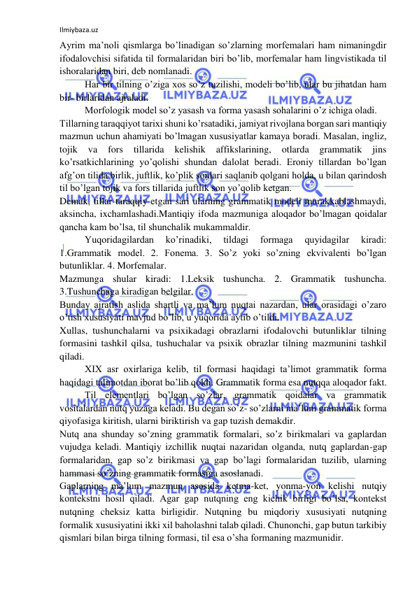 Ilmiybaza.uz 
 
Ayrim ma’noli qismlarga bo’linadigan so’zlarning morfemalari ham nimaningdir 
ifodalovchisi sifatida til formalaridan biri bo’lib, morfemalar ham lingvistikada til 
ishoralaridan biri, deb nomlanadi. 
Har bir tilning o’ziga xos so’z tuzilishi, modeli bo’lib, ular bu jihatdan ham 
bir- birlaridan ajraladi. 
Morfologik model so’z yasash va forma yasash sohalarini o’z ichiga oladi. 
Tillarning taraqqiyot tarixi shuni ko’rsatadiki, jamiyat rivojlana borgan sari mantiqiy 
mazmun uchun ahamiyati bo’lmagan xususiyatlar kamaya boradi. Masalan, ingliz, 
tojik 
va 
fors 
tillarida 
kelishik 
affikslarining, 
otlarda 
grammatik 
jins 
ko’rsatkichlarining yo’qolishi shundan dalolat beradi. Eroniy tillardan bo’lgan 
afg’on tilida birlik, juftlik, ko’plik sonlari saqlanib qolgani holda, u bilan qarindosh 
til bo’lgan tojik va fors tillarida juftlik son yo’qolib ketgan. 
Demak, tillar taraqqiy etgan sari ularning grammatik modeli murakkablashmaydi, 
aksincha, ixchamlashadi.Mantiqiy ifoda mazmuniga aloqador bo’lmagan qoidalar 
qancha kam bo’lsa, til shunchalik mukammaldir. 
Yuqoridagilardan 
ko’rinadiki, 
tildagi 
formaga 
quyidagilar 
kiradi: 
1.Grammatik model. 2. Fonema. 3. So’z yoki so’zning ekvivalenti bo’lgan 
butunliklar. 4. Morfemalar. 
Mazmunga shular kiradi: 1.Leksik tushuncha. 2. Grammatik tushuncha. 
3.Tushunchaga kiradigan belgilar. 
Bunday ajratish aslida shartli va ma’lum nuqtai nazardan, ular orasidagi o’zaro 
o’tish xususiyati mavjud bo’lib, u yuqorida aytib o’tildi. 
Xullas, tushunchalarni va psixikadagi obrazlarni ifodalovchi butunliklar tilning 
formasini tashkil qilsa, tushuchalar va psixik obrazlar tilning mazmunini tashkil 
qiladi. 
XIX asr oxirlariga kelib, til formasi haqidagi ta’limot grammatik forma 
haqidagi talimotdan iborat bo’lib qoldi. Grammatik forma esa nutqqa aloqador fakt. 
Til elementlari bo’lgan so’zlar, grammatik qoidalar va grammatik 
vositalardan nutq yuzaga keladi. Bu degan so’z- so’zlarni ma’lum grammatik forma 
qiyofasiga kiritish, ularni biriktirish va gap tuzish demakdir. 
Nutq ana shunday so’zning grammatik formalari, so’z birikmalari va gaplardan 
vujudga keladi. Mantiqiy izchillik nuqtai nazaridan olganda, nutq gaplardan-gap 
formalaridan, gap so’z birikmasi va gap bo’lagi formalaridan tuzilib, ularning 
hammasi so’zning grammatik formasiga asoslanadi. 
Gaplarning ma’lum mazmun asosida ketma-ket, yonma-yon kelishi nutqiy 
kontekstni hosil qiladi. Agar gap nutqning eng kichik birligi bo’lsa, kontekst 
nutqning cheksiz katta birligidir. Nutqning bu miqdoriy xususiyati nutqning 
formalik xususiyatini ikki xil baholashni talab qiladi. Chunonchi, gap butun tarkibiy 
qismlari bilan birga tilning formasi, til esa o’sha formaning mazmunidir. 
