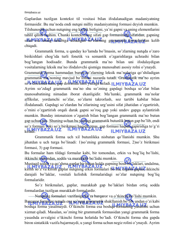 Ilmiybaza.uz 
 
Gaplardan tuzilgan kontekst til vositasi bilan ifodalanadigan madaniyatning 
formasidir. Bu ma’noda endi nutqni milliy madaniyatning formasi deyish mumkin. 
Tilshunoslik uchun nutqning eng kichik birligini, ya’ni gapni va uning elementlarini 
tahlil qilish muhim. Chunki kontekstning sifati gap formasining sifatidan, gapning 
sifati esa uning tarkibiga kiradigan so’zlarning grammatik formalaridan kelib 
chiqadi. 
Grammatik forma, u qanday ko’lamda bo’lmasin, so’zlarning nutqda o’zaro 
birikishlari chog’ida turli fonetik va semantik o’zgarishlarga uchrashi bilan 
bog’langan hodisadir. Bunda grammatik ma’no bilan uni ifodalaydigan 
vositalarning leksik ma’no ifodalovchi qismiga munosabati asosiy rolni o’ynaydi. 
Grammatik forma hammadan burun so’zlarning leksik ma’nolariga qo’shiladigan 
grammatik ma’noning mavjud bo’lishini nazarda tutadi. Grammatik ma’no ayrim 
so’z doirasida ham, gap doirasida ham yuzaga keladi. 
Ayrim so’zdagI grammatik ma’no shu so’zning gapdagi boshqa so’zlar bilan 
munosabatining nimadan iborat ekanligidir. Ma’lumki, grammatik ma’nolar 
affikslar, yordamchi so’zlar, so’zlarni takrorlash, soz tartibi kabilar bilan 
ifodalanadi. Gapdagi so’zlardan ba’zilarining urg’usini sifat jihatidan o’zgartirish, 
o’rnini o’zgartirish orqali darak gapni so’roq gap yoki undov gapga aylantirish 
mumkin. Bunday intonatsion o’zgarish bilan bog’langan grammatik ma’no butun 
gap uchun xos. Shuning uchun bu yerdagi grammatik butunlik butun gap bo’lib, endi 
so’z formasi yoki so’z birikmasi haqida emas, gap formasi haqida gapirishga to’g’ri 
keladi. 
Grammatik forma uch xil butunlikka nisbatan qo’llanishi mumkin. Shu 
jihatdan u uch turga bo’linadi: 1)so’zning grammatik formasi, 2)so’z birikmasi 
formasi, 3) gap formasi. 
Bu formalar ham tildagi formalar kabi, bir tomondan, erkin va bog’liq bo’lishi, 
ikkinchi tomondan, sodda va murakkab bo’lishi mumkin. 
Mustaqil sodda va qo’shma gaplar bir butun holda gapning bosh bo’laklari, undalma, 
kirish so’z va kirish gaplar nutqning erkin formalari bo’lsa, ergash gaplar, ikkinchi 
darajali bo’laklar, vositali kelishik formalaridagi so’zlar nutqning bog’liq 
formalaridir. 
So’z birikmalari, gaplar, murakkab gap bo’laklari birdan ortiq sodda 
formalardan tuzilgan murakkab formalardir. 
Nutqning formalari vazifasiga ko’ra barqaror va o’tkinchi bo’lishi mumkin. 
Barqaror formalar nutqda eng so’nggi grammatik shakllanish bo’lib, undan o’zi kabi 
boshqa forma yasalmaydi. O’tkinchi forma esa boshqa formaning yasalishi uchun 
xizmat qiladi. Masalan, so’zning bir grammatik formasidan yangi grammatik forma 
yasashda avvalgisi o’tkinchi forma holatida bo’ladi. O’tkinchi forma shu gapda 
biron sintatkiik vazifa bajarmaydi, u yangi forma uchun negiz rolini o’ynaydi. Ayrim 
