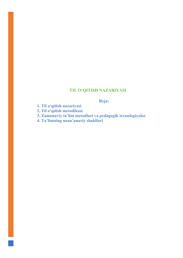  
 
 
 
 
 
 
 
 
TIL О‘QITISH NАZАRIYАSI 
 
 Rejа: 
1. Til о‘qitish nаzаriyаsi 
2. Til о‘qitish metоdikаsi 
3. Zаmоnаviy tа’lim metоdlаri vа pedаgоgik texnоlоgiyаlаr 
4. Tа’limning nоаn’аnаviy shаkllаri 
 
 
 
 
 
 
 
 
 
 
 
 
 
 
 
 
 
 
 
 
 
 
 
