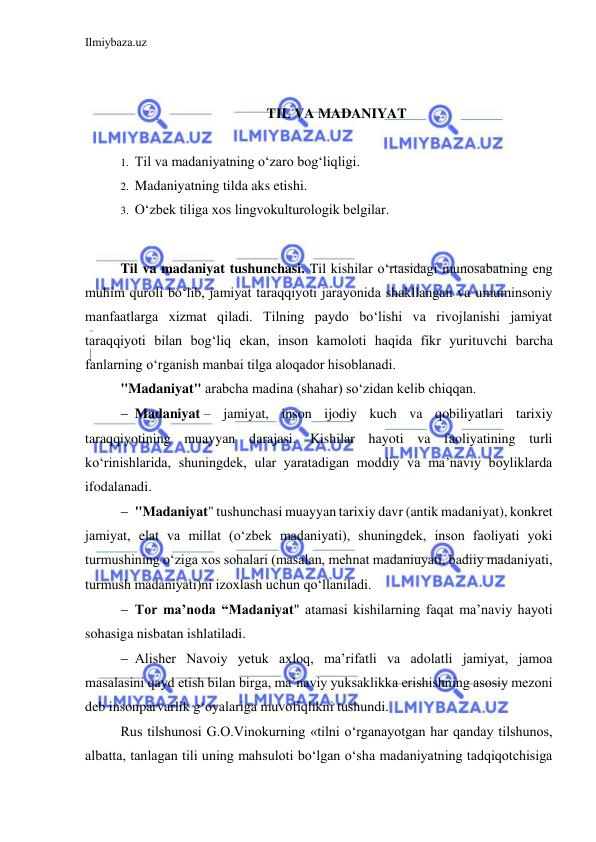 Ilmiybaza.uz 
 
 
 
TIL VA MADANIYAT 
 
1. Til va madaniyatning o‘zaro bog‘liqligi.  
2. Madaniyatning tilda aks etishi.  
3. O‘zbek tiliga xos lingvokulturologik belgilar. 
 
Til va madaniyat tushunchasi. Til kishilar o‘rtasidagi munosabatning eng 
muhim quroli bo‘lib, jamiyat taraqqiyoti jarayonida shakllangan va umuminsoniy 
manfaatlarga xizmat qiladi. Tilning paydo bo‘lishi va rivojlanishi jamiyat 
taraqqiyoti bilan bog‘liq ekan, inson kamoloti haqida fikr yurituvchi barcha 
fanlarning o‘rganish manbai tilga aloqador hisoblanadi. 
"Madaniyat" arabcha madina (shahar) soʻzidan kelib chiqqan. 
 Madaniyat – jamiyat, inson ijodiy kuch va qobiliyatlari tarixiy 
taraqqiyotining muayyan darajasi. Kishilar hayoti va faoliyatining turli 
koʻrinishlarida, shuningdek, ular yaratadigan moddiy va ma’naviy boyliklarda 
ifodalanadi.  
 "Madaniyat" tushunchasi muayyan tarixiy davr (antik madaniyat), konkret 
jamiyat, elat va millat (oʻzbek madaniyati), shuningdek, inson faoliyati yoki 
turmushining oʻziga xos sohalari (masalan, mehnat madaniuyati, badiiy madaniyati, 
turmush madaniyati)ni izoxlash uchun qoʻllaniladi.  
 Tor maʼnoda “Madaniyat" atamasi kishilarning faqat maʼnaviy hayoti 
sohasiga nisbatan ishlatiladi. 
 Alisher Navoiy yetuk axloq, maʼrifatli va adolatli jamiyat, jamoa 
masalasini qayd etish bilan birga, maʼnaviy yuksaklikka erishishning asosiy mezoni 
deb insonparvarlik gʻoyalariga muvofiqlikni tushundi. 
Rus tilshunosi G.O.Vinokurning «tilni o‘rganayotgan har qanday tilshunos, 
albatta, tanlagan tili uning mahsuloti bo‘lgan o‘sha madaniyatning tadqiqotchisiga 
