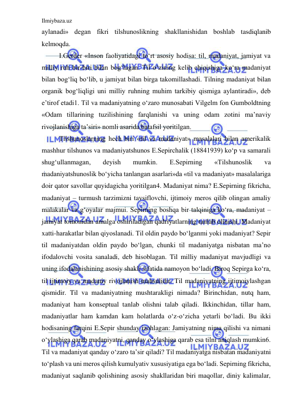 Ilmiybaza.uz 
 
aylanadi» degan fikri tilshunoslikning shakllanishidan boshlab tasdiqlanib 
kelmoqda. 
I.Gerder «Inson faoliyatidagi to‘rt asosiy hodisa: til, madaniyat, jamiyat va 
milliy ruh bir-biri bilan bog‘lagan. Til o‘zining kelib chiqishiga ko‘ra madaniyat 
bilan bog‘liq bo‘lib, u jamiyat bilan birga takomillashadi. Tilning madaniyat bilan 
organik bog‘liqligi uni milliy ruhning muhim tarkibiy qismiga aylantiradi», deb 
e’tirof etadi1. Til va madaniyatning o‘zaro munosabati Vilgelm fon Gumboldtning 
«Odam tillarining tuzilishining farqlanishi va uning odam zotini ma’naviy 
rivojlanishiga ta’siri» nomli asarida batafsil yoritilgan. 
Tilshunoslarning hech biri «til va madaniyat» masalalari bilan amerikalik 
mashhur tilshunos va madaniyatshunos E.Sepirchalik (18841939) ko‘p va samarali 
shug‘ullanmagan, 
deyish 
mumkin. 
E.Sepirning 
«Tilshunoslik 
va 
madaniyatshunoslik bo‘yicha tanlangan asarlari»da «til va madaniyat» masalalariga 
doir qator savollar quyidagicha yoritilgan4. Madaniyat nima? E.Sepirning fikricha, 
madaniyat – turmush tarzimizni tavsiflovchi, ijtimoiy meros qilib olingan amaliy 
malakalar va g‘oyalar majmui. Sepirning boshqa bir talqiniga ko‘ra, madaniyat – 
jamiyat tomonidan amalga oshiriladigan qadriyatlarning tanlab olinishi. Madaniyat 
xatti-harakatlar bilan qiyoslanadi. Til oldin paydo bo‘lganmi yoki madaniyat? Sepir 
til madaniyatdan oldin paydo bo‘lgan, chunki til madaniyatga nisbatan ma’no 
ifodalovchi vosita sanaladi, deb hisoblagan. Til milliy madaniyat mavjudligi va 
uning ifodalanishining asosiy shakli sifatida namoyon bo‘ladi. Biroq Sepirga ko‘ra, 
til ijtimoiy va madaniy rivojlanish mahsulidir. Til madaniyatning ijtimoiylashgan 
qismidir. Til va madaniyatning mushtarakligi nimada? Birinchidan, nutq ham, 
madaniyat ham konseptual tanlab olishni talab qiladi. Ikkinchidan, tillar ham, 
madaniyatlar ham kamdan kam holatlarda o‘z-o‘zicha yetarli bo‘ladi. Bu ikki 
hodisaning farqini E.Sepir shunday izohlagan: Jamiyatning nima qilishi va nimani 
o‘ylashiga qarab madaniyatni, qanday o‘ylashiga qarab esa tilni aniqlash mumkin6. 
Til va madaniyat qanday o‘zaro ta’sir qiladi? Til madaniyatga nisbatan madaniyatni 
to‘plash va uni meros qilish kumulyativ xususiyatiga ega bo‘ladi. Sepirning fikricha, 
madaniyat saqlanib qolishining asosiy shakllaridan biri maqollar, diniy kalimalar, 
