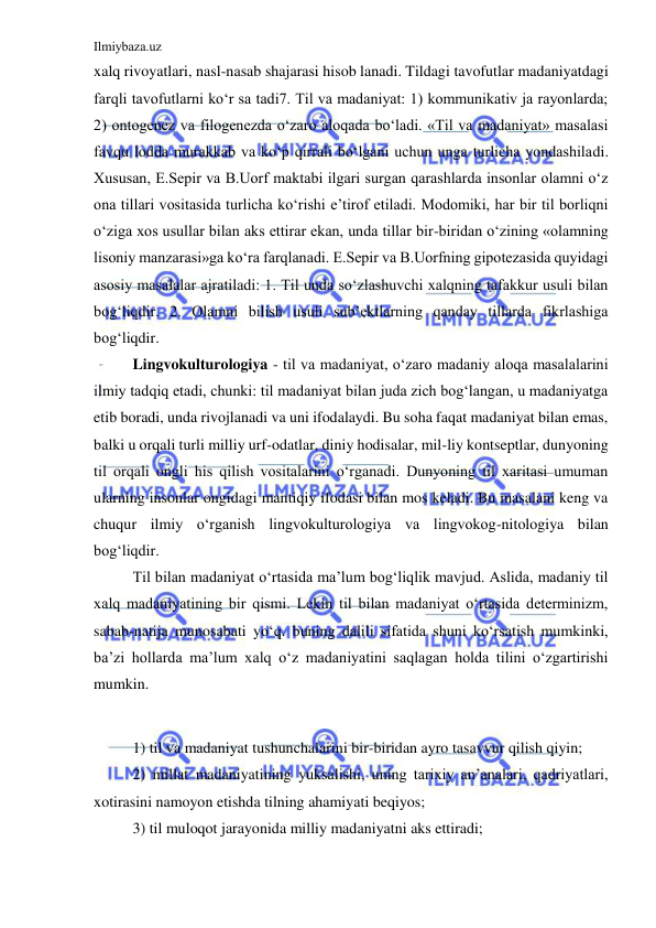 Ilmiybaza.uz 
 
xalq rivoyatlari, nasl-nasab shajarasi hisob lanadi. Tildagi tavofutlar madaniyatdagi 
farqli tavofutlarni ko‘r sa tadi7. Til va madaniyat: 1) kommunikativ ja rayonlarda; 
2) ontogenez va filogenezda o‘zaro aloqada bo‘ladi. «Til va madaniyat» masalasi 
favqu lodda murakkab va ko‘p qirrali bo‘lgani uchun unga turlicha yondashiladi. 
Xususan, E.Sepir va B.Uorf maktabi ilgari surgan qarashlarda insonlar olamni o‘z 
ona tillari vositasida turlicha ko‘rishi e’tirof etiladi. Modomiki, har bir til borliqni 
o‘ziga xos usullar bilan aks ettirar ekan, unda tillar bir-biridan o‘zining «olamning 
lisoniy manzarasi»ga ko‘ra farqlanadi. E.Sepir va B.Uorfning gipotezasida quyidagi 
asosiy masalalar ajratiladi: 1. Til unda so‘zlashuvchi xalqning tafakkur usuli bilan 
bog‘liqdir. 2. Olamni bilish usuli sub’ektlarning qanday tillarda fikrlashiga 
bog‘liqdir. 
Lingvokulturologiya - til va madaniyat, o‘zaro madaniy aloqa masalalarini 
ilmiy tadqiq etadi, chunki: til madaniyat bilan juda zich bog‘langan, u madaniyatga 
etib boradi, unda rivojlanadi va uni ifodalaydi. Bu soha faqat madaniyat bilan emas, 
balki u orqali turli milliy urf-odatlar, diniy hodisalar, mil-liy kontseptlar, dunyoning 
til orqali ongli his qilish vositalarini o‘rganadi. Dunyoning til xaritasi umuman 
ularning insonlar ongidagi mantiqiy ifodasi bilan mos keladi. Bu masalani keng va 
chuqur ilmiy o‘rganish lingvokulturologiya va lingvokog-nitologiya bilan 
bog‘liqdir. 
Til bilan madaniyat o‘rtasida ma’lum bog‘liqlik mavjud. Aslida, madaniy til 
xalq madaniyatining bir qismi. Lekin til bilan madaniyat o‘rtasida determinizm, 
sabab-natija munosabati yo‘q. buning dalili sifatida shuni ko‘rsatish mumkinki, 
ba’zi hollarda ma’lum xalq o‘z madaniyatini saqlagan holda tilini o‘zgartirishi 
mumkin.  
 
1) til va madaniyat tushunchalarini bir-biridan ayro tasavvur qilish qiyin; 
2) millat madaniyatining yuksalishi, uning tarixiy an’analari, qadriyatlari, 
xotirasini namoyon etishda tilning ahamiyati beqiyos; 
3) til muloqot jarayonida milliy madaniyatni aks ettiradi; 
