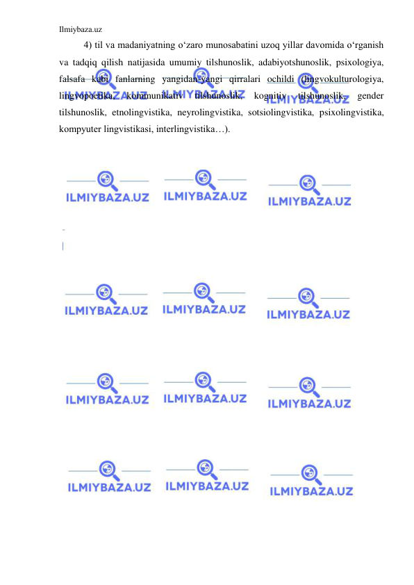 Ilmiybaza.uz 
 
4) til va madaniyatning o‘zaro munosabatini uzoq yillar davomida o‘rganish 
va tadqiq qilish natijasida umumiy tilshunoslik, adabiyotshunoslik, psixologiya, 
falsafa kabi fanlarning yangidan-yangi qirralari ochildi (lingvokulturologiya, 
lingvopoetika, 
kommunikativ 
tilshunoslik, 
kognitiv 
tilshunoslik, 
gender 
tilshunoslik, etnolingvistika, neyrolingvistika, sotsiolingvistika, psixolingvistika, 
kompyuter lingvistikasi, interlingvistika…). 
 
 
 
 
