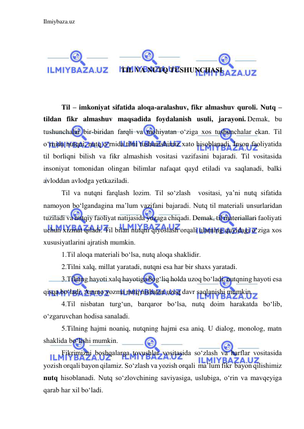 Ilmiybaza.uz 
 
  
 
 
TIL VA NUTQ TUSHUNCHASI 
 
 
Til – imkoniyat sifatida aloqa-aralashuv, fikr almashuv quroli. Nutq –
tildan fikr almashuv maqsadida foydalanish usuli, jarayoni. Demak, bu 
tushunchalar bir-biridan farqli va mohiyatan oʻziga xos tushunchalar ekan. Til 
oʻrnida nutqni, nutq oʻrnida tilni tushunishimiz xato hisoblanadi. Inson faoliyatida 
til borliqni bilish va fikr almashish vositasi vazifasini bajaradi. Til vositasida 
insoniyat tomonidan olingan bilimlar nafaqat qayd etiladi va saqlanadi, balki 
avloddan avlodga yetkaziladi.  
Til va nutqni farqlash lozim. Til so‘zlash  vositasi, ya’ni nutq sifatida 
namoyon bo‘lgandagina ma’lum vazifani bajaradi. Nutq til materiali unsurlaridan 
tuziladi va nutqiy faoliyat natijasida yuzaga chiqadi. Demak, til materiallari faoliyati 
uchun xizmat qiladi. Til bilan nutqni qiyoslash orqali ularning quyidagi o‘ziga xos 
xususiyatlarini ajratish mumkin. 
1.Til aloqa materiali bo‘lsa, nutq aloqa shaklidir. 
2.Tilni xalq, millat yaratadi, nutqni esa har bir shaxs yaratadi.  
3.Tilning hayoti xalq hayotiga bog‘liq holda uzoq bo‘ladi, nutqning hayoti esa 
qisqa bo‘ladi. Ammo yozma nutq nisbatan uzoq davr saqlanishi mumkin. 
4.Til nisbatan turg‘un, barqaror bo‘lsa, nutq doim harakatda bo‘lib, 
o‘zgaruvchan hodisa sanaladi. 
5.Tilning hajmi noaniq, nutqning hajmi esa aniq. U dialog, monolog, matn 
shaklida bo‘lishi mumkin. 
Fikrimizni boshqalarga tovushlar vositasida so‘zlash va harflar vositasida 
yozish orqali bayon qilamiz. So‘zlash va yozish orqali  ma’lum fikr  bayon qilishimiz 
nutq hisoblanadi. Nutq so‘zlovchining saviyasiga, uslubiga, o‘rin va mavqeyiga 
qarab har xil bo‘ladi. 
