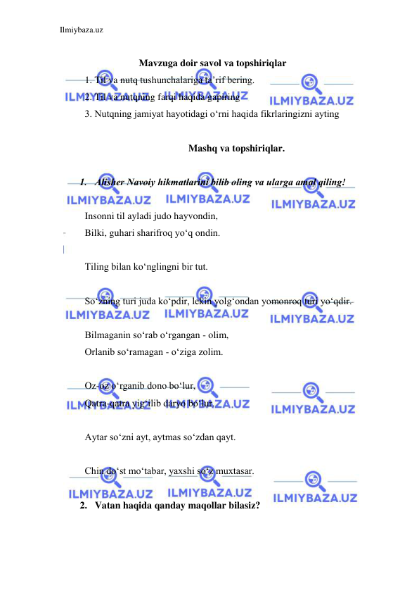 Ilmiybaza.uz 
 
 
                      Mavzuga doir savol va topshiriqlar 
1. Til va nutq tushunchalariga ta’rif bering. 
2. Til va nutqning farqi haqida gapiring 
3. Nutqning jamiyat hayotidagi o‘rni haqida fikrlaringizni ayting 
 
Mashq va topshiriqlar. 
 
1. Alishеr Navoiy hikmatlarini bilib oling va ularga amal qiling! 
 
Insonni til ayladi judo hayvondin, 
Bilki, guhari sharifroq yo‘q ondin. 
 
Tiling bilan ko‘nglingni bir tut. 
 
So‘zning turi juda ko‘pdir, lеkin yolg‘ondan yomonroq turi yo‘qdir. 
 
Bilmaganin so‘rab o‘rgangan - olim, 
Orlanib so‘ramagan - o‘ziga zolim.  
 
Oz-oz o‘rganib dono bo‘lur, 
Qatra-qatra yig‘ilib daryo bo‘lur. 
 
Aytar so‘zni ayt, aytmas so‘zdan qayt. 
 
Chin do‘st mo‘tabar, yaxshi so‘z muxtasar. 
 
2. Vatan haqida qanday maqollar bilasiz? 
