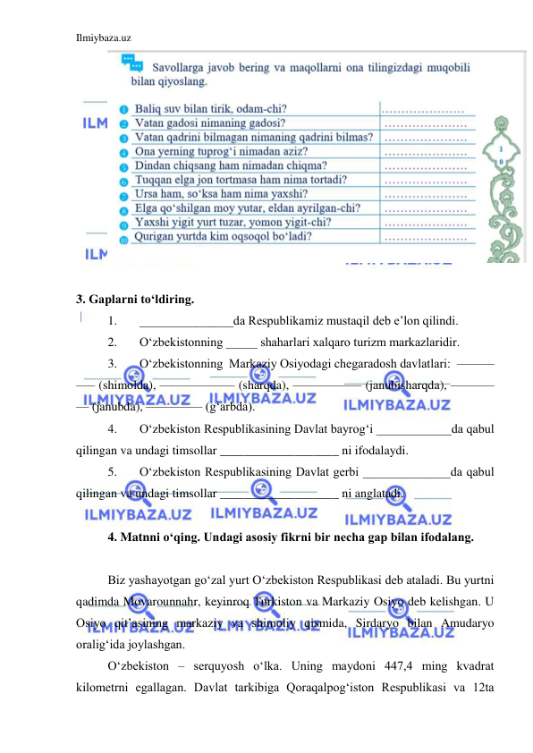 Ilmiybaza.uz 
 
 
 
3. Gaplarni to‘ldiring.  
1. 
_______________da Respublikamiz mustaqil deb e’lon qilindi.  
2. 
O‘zbekistonning _____ shaharlari xalqaro turizm markazlaridir.  
3. 
O‘zbekistonning  Markaziy Osiyodagi chegaradosh davlatlari:  ––––––
––– (shimolda), –––––––––––– (sharqda), ––––––––––– (janubisharqda), –––––––
–– (janubda), ––––––––– (g‘arbda).  
4. 
O‘zbekiston Respublikasining Davlat bayrog‘i ____________da qabul 
qilingan va undagi timsollar ___________________ ni ifodalaydi.  
5. 
O‘zbekiston Respublikasining Davlat gerbi ______________da qabul 
qilingan va undagi timsollar ___________________ ni anglatadi.  
  
4. Matnni o‘qing. Undagi asosiy fikrni bir necha gap bilan ifodalang.  
 
Biz yashayotgan go‘zal yurt O‘zbekiston Respublikasi deb ataladi. Bu yurtni 
qadimda Movarounnahr, keyinroq Turkiston va Markaziy Osiyo deb kelishgan. U 
Osiyo qit’asining markaziy va shimoliy qismida, Sirdaryo bilan Amudaryo 
oralig‘ida joylashgan.   
O‘zbekiston – serquyosh o‘lka. Uning maydoni 447,4 ming kvadrat 
kilometrni egallagan. Davlat tarkibiga Qoraqalpog‘iston Respublikasi va 12ta 
