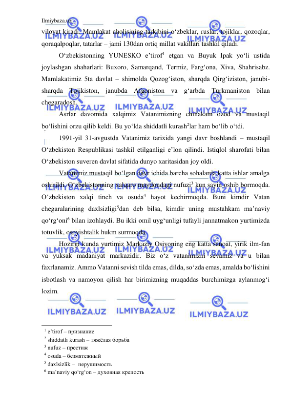 Ilmiybaza.uz 
 
viloyat kiradi. Mamlakat aholisining tarkibini o‘zbeklar, ruslar, tojiklar, qozoqlar, 
qoraqalpoqlar, tatarlar – jami 130dan ortiq millat vakillari tashkil qiladi.   
O‘zbekistonning YUNESKO e’tirof1 etgan va Buyuk Ipak yo‘li ustida 
joylashgan shaharlari: Buxoro, Samarqand, Тermiz, Farg‘ona, Хiva, Shahrisabz. 
Mamlakatimiz 5ta davlat – shimolda Qozog‘iston, sharqda Qirg‘iziston, janubi-
sharqda Тojikiston, janubda Afgoniston va g‘arbda Тurkmaniston bilan 
chegaradosh.  
Asrlar davomida xalqimiz Vatanimizning chinakam ozod va mustaqil 
bo‘lishini orzu qilib keldi. Bu yo‘lda shiddatli kurash2lar ham bo‘lib o‘tdi.   
1991-yil 31-avgustda Vatanimiz tarixida yangi davr boshlandi – mustaqil 
O‘zbekiston Respublikasi tashkil etilganligi e’lon qilindi. Istiqlol sharofati bilan 
O‘zbekiston suveren davlat sifatida dunyo xaritasidan joy oldi.   
Vatanimiz mustaqil bo‘lgan davr ichida barcha sohalarda katta ishlar amalga 
oshirildi. O‘zbekistonning xalqaro maydondagi nufuzi3 kun sayin oshib bormoqda. 
O‘zbekiston xalqi tinch va osuda4 hayot kechirmoqda. Buni kimdir Vatan 
chegaralarining daxlsizligi5dan deb bilsa, kimdir uning mustahkam ma’naviy 
qo‘rg‘oni6 bilan izohlaydi. Bu ikki omil uyg‘unligi tufayli jannatmakon yurtimizda 
totuvlik, osoyishtalik hukm surmoqda.   
Hozirgi kunda yurtimiz Markaziy Osiyoning eng katta sanoat, yirik ilm-fan 
va yuksak madaniyat markazidir. Biz o‘z vatanimizni sevamiz va u bilan 
faxrlanamiz. Ammo Vatanni sevish tilda emas, dilda, so‘zda emas, amalda bo‘lishini 
isbotlash va namoyon qilish har birimizning muqaddas burchimizga aylanmog‘i 
lozim.  
  
                                                 
1 e’tirof – признание  
2 shiddatli kurash – тяжёлая борьба  
3 nufuz – престиж   
4 osuda – безмятежный    
5 daxlsizlik –  нерушимость  
6 ma’naviy qo‘rg‘on – духовная крепость  
  
