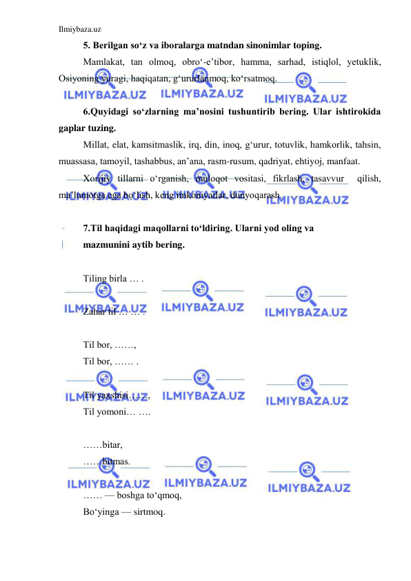 Ilmiybaza.uz 
 
5. Berilgan so‘z va iboralarga matndan sinonimlar toping.   
Mamlakat, tan olmoq, obro‘-e’tibor, hamma, sarhad, istiqlol, yetuklik, 
Osiyoning yuragi, haqiqatan, g‘ururlanmoq, ko‘rsatmoq.  
  
6.Quyidagi so‘zlarning ma’nosini tushuntirib bering. Ular ishtirokida 
gaplar tuzing.  
Millat, elat, kamsitmaslik, irq, din, inoq, g‘urur, totuvlik, hamkorlik, tahsin, 
muassasa, tamoyil, tashabbus, an’ana, rasm-rusum, qadriyat, ehtiyoj, manfaat.  
Xorijiy tillarni o‘rganish, muloqot vositasi, fikrlash, tasavvur  qilish, 
ma’lumotga ega bo‘lish, keng imkoniyatlar, dunyoqarash.   
 
7.Til haqidagi maqollarni to‘ldiring. Ularni yod oling va  
mazmunini aytib bering.  
  
Tiling birla … .  
            
Zahar til … … .  
            
Til bor, ……,   
Til bor, …… .  
        
Til yaxshisi……,   
Til yomoni… ….       
    
……bitar,   
……bitmas.   
   
…… — boshga to‘qmoq,   
Bo‘yinga — sirtmoq.  
          
