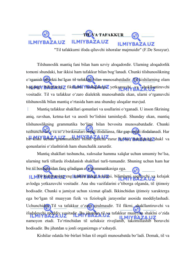  
 
 
 
TIL VA TAFAKKUR 
 
"Til tаfаkkurni ifоdа qiluvchi ishоrаlаr mаjmuidir" (F.Dе Sоssyur). 
 
Tilshunoslik mantiq fani bilan ham uzviy aloqadordir. Ularning aloqadorlik 
tomoni shundaki, har ikkisi ham tafakkur bilan bog‘lanadi. Chunki tilshunoslikning 
o‘rganish obyekti bo‘lgan til tafakkur bilan munosabatdadir. Til kishilarning olam 
haqidagi bilimlarini, fikrlarini boshqalarga yetkazuvchi va shakllantiruvchi 
vositadir. Til va tafakkur o‘zaro dialektik munosabatda ekan, ularni o‘rganuvchi 
tilshunoslik bilan mantiq o‘rtasida ham ana shunday aloqalar mavjud. 
Mantiq tafakkur shakllari qonunlari va usullarini o‘rganadi. U inson fikrining 
aniq, ravshan, ketma-ket va asosli bo‘lishini taminlaydi. Shunday ekan, mantiq 
tilshunoslikning grammatika bo‘limi bilan bevosita munosabatdadir. Chunki 
tushuncha so‘z va so‘z birikmalari orqali ifodalansa, fikr gap orqali ifodalanadi. Har 
bir kishi uchun grammatikani bilish qancha zarur bo‘lsa, mantiqning shakl va 
qonunlarini o‘zlashtirish ham shunchalik zarurdir. 
Mantiq shakllari tushuncha, xulosalar hamma xalqlar uchun umumiy bo‘lsa, 
ularning turli tillarda ifodalanish shakllari turli-tumandir. Shuning uchun ham har 
bir til boshqasidan farq qiladigan o‘z grammatikasiga ega.  
Til kishilarning eng muhim aloqa vositasi, bilimlarni saqlovchi va kelajak 
avlodga yetkazuvchi vositadir. Ana shu vazifalarini e’tiborga olganda, til ijtimoiy 
hodisadir. Chunki u jamiyat uchun xizmat qiladi. Ikkinchidan ijtimoiy xarakterga 
ega bo‘lgan til muayyan fizik va fiziologik jarayonlar asosida moddiylashadi. 
Uchunchidan Til va tafakkur o‘zaro ajralmasdir. Til fikrni, shakllantiruvchi va 
ifodalovchi moddiy vositadir. Bu jihatdan til va tafakkur muayyan shaklni o‘zida 
namoyon etadi. To‘rtinchidan til uzluksiz rivojlanib, takomillashib boruvchi 
hodisadir. Bu jihatdan u jonli organizmga o‘xshaydi.  
Kishilar odatda bir-birlari bilan til orqali munosabatda bo‘ladi. Demak, til va 
