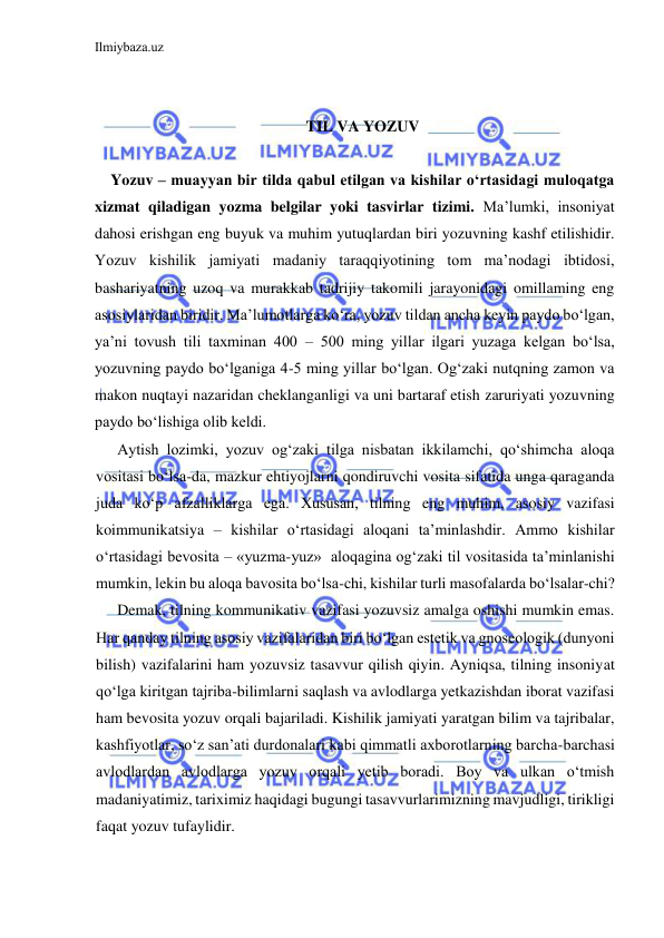 Ilmiybaza.uz 
 
 
  
TIL VA YOZUV 
 
Yozuv – muayyan bir tilda qabul etilgan va kishilar o‘rtasidagi muloqatga 
xizmat qiladigan yozma belgilar yoki tasvirlar tizimi. Ma’lumki, insoniyat 
dahosi erishgan eng buyuk va muhim yutuqlardan biri yozuvning kashf etilishidir. 
Yozuv kishilik jamiyati madaniy taraqqiyotining tom ma’nodagi ibtidosi, 
bashariyatning uzoq va murakkab tadrijiy takomili jarayonidagi omillaming eng 
asosiylaridan biridir. Ma’lumotlarga ko‘ra, yozuv tildan ancha keyin paydo bo‘lgan, 
ya’ni tovush tili taxminan 400 – 500 ming yillar ilgari yuzaga kelgan bo‘lsa, 
yozuvning paydo bo‘lganiga 4-5 ming yillar bo‘lgan. Og‘zaki nutqning zamon va 
makon nuqtayi nazaridan cheklanganligi va uni bartaraf etish zaruriyati yozuvning 
paydo bo‘lishiga olib keldi. 
Aytish lozimki, yozuv og‘zaki tilga nisbatan ikkilamchi, qo‘shimcha aloqa 
vositasi bo‘lsa-da, mazkur ehtiyojlarni qondiruvchi vosita sifatida unga qaraganda 
juda ko‘p afzalliklarga ega. Xususan, tilning eng muhim, asosiy vazifasi 
koimmunikatsiya – kishilar o‘rtasidagi aloqani ta’minlashdir. Ammo kishilar 
o‘rtasidagi bevosita – «yuzma-yuz»  aloqagina og‘zaki til vositasida ta’minlanishi 
mumkin, lekin bu aloqa bavosita bo‘lsa-chi, kishilar turli masofalarda bo‘lsalar-chi? 
Demak, tilning kommunikativ vazifasi yozuvsiz amalga oshishi mumkin emas. 
Har qanday tilning asosiy vazifalaridan biri bo‘lgan estetik va gnoseologik (dunyoni 
bilish) vazifalarini ham yozuvsiz tasavvur qilish qiyin. Ayniqsa, tilning insoniyat 
qo‘lga kiritgan tajriba-bilimlarni saqlash va avlodlarga yetkazishdan iborat vazifasi 
ham bevosita yozuv orqali bajariladi. Kishilik jamiyati yaratgan bilim va tajribalar, 
kashfiyotlar, so‘z san’ati durdonalari kabi qimmatli axborotlarning barcha-barchasi 
avlodlardan avlodlarga yozuv orqali yetib boradi. Boy va ulkan o‘tmish 
madaniyatimiz, tariximiz haqidagi bugungi tasavvurlarimizning mavjudligi, tirikligi 
faqat yozuv tufaylidir. 
