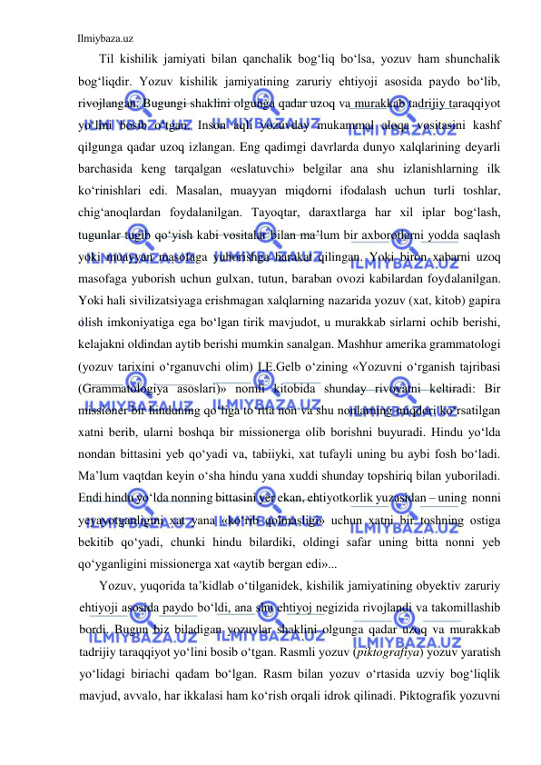 Ilmiybaza.uz 
 
Til kishilik jamiyati bilan qanchalik bog‘liq bo‘lsa, yozuv ham shunchalik 
bog‘liqdir. Yozuv kishilik jamiyatining zaruriy ehtiyoji asosida paydo bo‘lib, 
rivojlangan. Bugungi shaklini olgunga qadar uzoq va murakkab tadrijiy taraqqiyot 
yo‘lini bosib o‘tgan. Inson aqli yozuvday mukammal aloqa vositasini kashf 
qilgunga qadar uzoq izlangan. Eng qadimgi davrlarda dunyo xalqlarining deyarli 
barchasida keng tarqalgan «eslatuvchi» belgilar ana shu izlanishlarning ilk 
ko‘rinishlari edi. Masalan, muayyan miqdorni ifodalash uchun turli toshlar, 
chig‘anoqlardan foydalanilgan. Tayoqtar, daraxtlarga har xil iplar bog‘lash, 
tugunlar tugib qo‘yish kabi vositalar bilan ma’lum bir axborotlarni yodda saqlash 
yoki muayyan masofaga yuborishga harakat qilingan. Yoki biron xabarni uzoq 
masofaga yuborish uchun gulxan, tutun, baraban ovozi kabilardan foydalanilgan. 
Yoki hali sivilizatsiyaga erishmagan xalqlarning nazarida yozuv (xat, kitob) gapira 
olish imkoniyatiga ega bo‘lgan tirik mavjudot, u murakkab sirlarni ochib berishi, 
kelajakni oldindan aytib berishi mumkin sanalgan. Mashhur amerika grammatologi 
(yozuv tarixini o‘rganuvchi olim) I.E.Gelb o‘zining «Yozuvni o‘rganish tajribasi 
(Grammatologiya asoslari)» nomli kitobida shunday rivoyatni keltiradi: Bir 
missioner bir hinduning qo‘liga to‘rtta non va shu nonlarning miqdori ko‘rsatilgan 
xatni berib, ularni boshqa bir missionerga olib borishni buyuradi. Hindu yo‘lda 
nondan bittasini yeb qo‘yadi va, tabiiyki, xat tufayli uning bu aybi fosh bo‘ladi. 
Ma’lum vaqtdan keyin o‘sha hindu yana xuddi shunday topshiriq bilan yuboriladi. 
Endi hindu yo‘lda nonning bittasini yer ekan, ehtiyotkorlik yuzasidan – uning  nonni 
yeyayotganligini xat yana «ko‘rib qolmasligi» uchun xatni bir toshning ostiga 
bekitib qo‘yadi, chunki hindu bilardiki, oldingi safar uning bitta nonni yeb 
qo‘yganligini missionerga xat «aytib bergan edi»... 
Yozuv, yuqorida ta’kidlab o‘tilganidek, kishilik jamiyatining obyektiv zaruriy 
ehtiyoji asosida paydo bo‘ldi, ana shu ehtiyoj negizida rivojlandi va takomillashib 
bordi. Bugun biz biladigan yozuvlar shaklini olgunga qadar uzoq va murakkab 
tadrijiy taraqqiyot yo‘lini bosib o‘tgan. Rasmli yozuv (piktografiya) yozuv yaratish 
yo‘lidagi biriachi qadam bo‘lgan. Rasm bilan yozuv o‘rtasida uzviy bog‘liqlik 
mavjud, avvalo, har ikkalasi ham ko‘rish orqali idrok qilinadi. Piktografik yozuvni 
