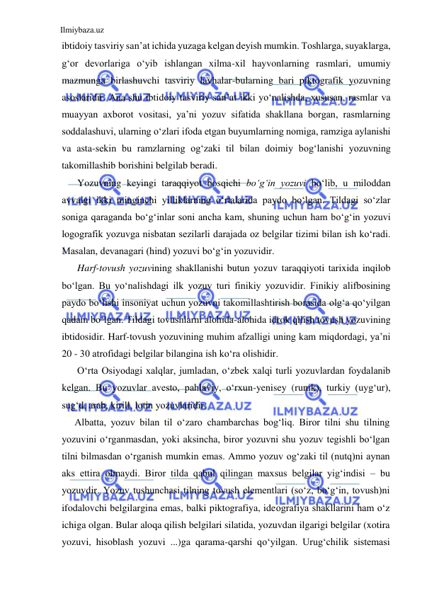 Ilmiybaza.uz 
 
ibtidoiy tasviriy san’at ichida yuzaga kelgan deyish mumkin. Toshlarga, suyaklarga, 
g‘or devorlariga o‘yib ishlangan xilma-xil hayvonlarning rasmlari, umumiy 
mazmunga birlashuvchi tasviriy lavhalar-bularning bari piktografik yozuvning 
asoslaridir. Ana shu ibtidoiy tasviriy san’at ikki yo‘nalishda, xususan, rasmlar va 
muayyan axborot vositasi, ya’ni yozuv sifatida shakllana borgan, rasmlarning 
soddalashuvi, ularning o‘zlari ifoda etgan buyumlarning nomiga, ramziga aylanishi 
va asta-sekin bu ramzlarning og‘zaki til bilan doimiy bog‘lanishi yozuvning 
takomillashib borishini belgilab beradi. 
Yozuvning keyingi taraqqiyot bosqichi bo‘g‘in yozuvi bo‘lib, u miloddan 
avvalgi ikki minginchi yilliklarning o‘rtalarida paydo bo‘lgan. Tildagi so‘zlar 
soniga qaraganda bo‘g‘inlar soni ancha kam, shuning uchun ham bo‘g‘in yozuvi 
logografik yozuvga nisbatan sezilarli darajada oz belgilar tizimi bilan ish ko‘radi. 
Masalan, devanagari (hind) yozuvi bo‘g‘in yozuvidir. 
Harf-tovush yozuvining shakllanishi butun yozuv taraqqiyoti tarixida inqilob 
bo‘lgan. Bu yo‘nalishdagi ilk yozuv turi finikiy yozuvidir. Finikiy alifbosining 
paydo bo‘lishi insoniyat uchun yozuvni takomillashtirish borasida olg‘a qo‘yilgan 
qadam bo‘lgan. Tildagi tovushlarni alohida-alohida idrok qilish tovush yozuvining 
ibtidosidir. Harf-tovush yozuvining muhim afzalligi uning kam miqdordagi, ya’ni 
20 - 30 atrofidagi belgilar bilangina ish ko‘ra olishidir. 
O‘rta Osiyodagi xalqlar, jumladan, o‘zbek xalqi turli yozuvlardan foydalanib 
kelgan. Bu yozuvlar avesto, pahlaviy, o‘rxun-yenisey (runik), turkiy (uyg‘ur), 
sug‘d, arab, kirill, lotin yozuvlaridir. 
Albatta, yozuv bilan til o‘zaro chambarchas bog‘liq. Biror tilni shu tilning 
yozuvini o‘rganmasdan, yoki aksincha, biror yozuvni shu yozuv tegishli bo‘lgan 
tilni bilmasdan o‘rganish mumkin emas. Ammo yozuv og‘zaki til (nutq)ni aynan 
aks ettira olmaydi. Biror tilda qabul qilingan maxsus belgilar yig‘indisi – bu  
yozuvdir. Yozuv tushunchasi tilning tovush elementlari (so‘z, bo‘g‘in, tovush)ni 
ifodalovchi belgilargina emas, balki piktografiya, ideografiya shakllarini ham o‘z 
ichiga olgan. Bular aloqa qilish belgilari silatida, yozuvdan ilgarigi belgilar (xotira 
yozuvi, hisoblash yozuvi ...)ga qarama-qarshi qo‘yilgan. Urug‘chilik sistemasi 
