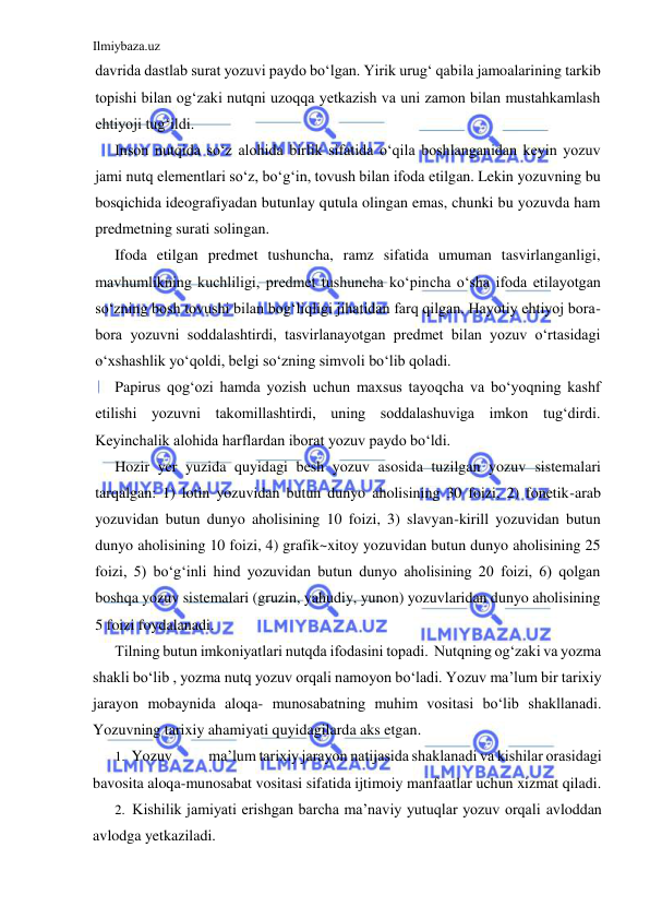 Ilmiybaza.uz 
 
davrida dastlab surat yozuvi paydo bo‘lgan. Yirik urug‘ qabila jamoalarining tarkib 
topishi bilan og‘zaki nutqni uzoqqa yetkazish va uni zamon bilan mustahkamlash 
ehtiyoji tug‘ildi. 
Inson nutqida so‘z alohida birlik sifatida o‘qila boshlanganidan keyin yozuv 
jami nutq elementlari so‘z, bo‘g‘in, tovush bilan ifoda etilgan. Lekin yozuvning bu 
bosqichida ideografiyadan butunlay qutula olingan emas, chunki bu yozuvda ham 
predmetning surati solingan. 
Ifoda etilgan predmet tushuncha, ramz sifatida umuman tasvirlanganligi, 
mavhumlikning kuchliligi, predmet tushuncha ko‘pincha o‘sha ifoda etilayotgan 
so‘zning bosh tovushi bilan bog‘liqligi jihatidan farq qilgan. Hayotiy ehtiyoj bora-
bora yozuvni soddalashtirdi, tasvirlanayotgan predmet bilan yozuv o‘rtasidagi 
o‘xshashlik yo‘qoldi, belgi so‘zning simvoli bo‘lib qoladi. 
Papirus qog‘ozi hamda yozish uchun maxsus tayoqcha va bo‘yoqning kashf 
etilishi yozuvni takomillashtirdi, uning soddalashuviga imkon tug‘dirdi. 
Keyinchalik alohida harflardan iborat yozuv paydo bo‘ldi. 
Hozir yer yuzida quyidagi besh yozuv asosida tuzilgan yozuv sistemalari 
tarqalgan: 1) lotin yozuvidan butun dunyo aholisining 30 foizi, 2) fonetik-arab 
yozuvidan butun dunyo aholisining 10 foizi, 3) slavyan-kirill yozuvidan butun 
dunyo aholisining 10 foizi, 4) grafik~xitoy yozuvidan butun dunyo aholisining 25 
foizi, 5) bo‘g‘inli hind yozuvidan butun dunyo aholisining 20 foizi, 6) qolgan 
boshqa yozuv sistemalari (gruzin, yahudiy, yunon) yozuvlaridan dunyo aholisining 
5 foizi foydalanadi. 
Tilning butun imkoniyatlari nutqda ifodasini topadi.  Nutqning og‘zaki va yozma 
shakli bo‘lib , yozma nutq yozuv orqali namoyon bo‘ladi. Yozuv ma’lum bir tarixiy 
jarayon mobaynida aloqa- munosabatning muhim vositasi bo‘lib shakllanadi. 
Yozuvning tarixiy ahamiyati quyidagilarda aks etgan. 
1. Yozuv 
ma’lum tarixiy jarayon natijasida shaklanadi va kishilar orasidagi 
bavosita aloqa-munosabat vositasi sifatida ijtimoiy manfaatlar uchun xizmat qiladi. 
2. Kishilik jamiyati erishgan barcha ma’naviy yutuqlar yozuv orqali avloddan 
avlodga yetkaziladi. 
