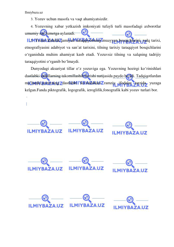 Ilmiybaza.uz 
 
3. Yozuv uchun masofa va vaqt ahamiyatsizdir. 
4. Yozuvning xabar yetkazish imkoniyati tufayli turli masofadagi axborotlar 
umumiy ma’lumotga aylanadi. 
5. Yozuv kishilik jamiyati taraqqiyotining muayyan bosqichlarini, xalq tarixi, 
etnografiyasini adabiyot va san’at tarixini, tilning tarixiy taraqqiyot bosqichlarini 
o‘rganishda muhim ahamiyat kasb etadi. Yozuvsiz tilning va xalqning tadrijiy 
taraqqiyotini o‘rganib bo‘lmaydi. 
Dunyodagi aksariyat tillar o‘z yozuviga ega. Yozuvning hozirgi ko‘rinishlari 
dastlabki shakllarning takomillashib borishi natijasida paydo bo‘ldi. Tadqiqotlardan 
ma’lumki,yozuvning dastlabki ko‘rinishlari ramziy ifodalar tarzida yuzaga 
kelgan.Fanda piktografik, logografik, ieroglifik,fonografik kabi yozuv turlari bor. 
 
