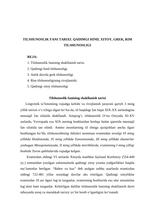 TILSHUNOSLIK FANI TARIXI. QADIMGI HIND, XITOY, GREK, RIM
TILSHUNOSLIGI
REJA:
1. Тilshunoslik fanining shakllanish tarixi.  
2. Qadimgi hind tilshunosligi. 
3. Antik davrda grek tilshunosligi.
4. Rim tilshunosligining rivojlanishi.
5. Qadimgi xitoy tilshunosligi
Tilshunoslik fanining shakllanish tarixi
Lingvistik ta’limotning vujudga kelishi va rivojlanish jarayoni qariyb 3 ming
yillik tarixni o‘z ichiga olgan bo‘lsa-da, til haqidagi fan faqat XIX-XX asrlardagina
mustaqil  fan sifatida shakllandi. Aniqrog‘i, tilshunoslik  O‘rta Osiyoda XI-XV
asrlarda, Yevropada esa XIX asrning boshlaridan boshqa fanlar qatorida mustaqil
fan sifatida tan olindi. Ammo insonlarning til ilmiga qiziqishlari ancha ilgari
boshlangan bo‘lib, tilshunoslikning ildizlari taxminan eramizdan avvalgi VI ming
yillikda Hindistonda, IV ming yillikda Yunonistonda, III ming yillikda shumerlar
yashagan Mesopotamiyada, II ming yillikda misrliklarda, eramizning I ming yilligi
boshida Turon qabilalarida vujudga kelgan. 
 Eramizdan oldingi VI asrlarda Xitoyda mashhur faylasuf Konfutsiy (554-449
yy.) tomonidan yozilgan solnomalarda qadimgi xitoy yozma yodgorliklari haqida
ma’lumotlar berilgan. “Bahor va kuz” deb atalgan ushbu asarlarda eramizdan
oldingi  722-481  yillar  orasidagi  davrlar  aks  ettirilgan.  Qadimgi  xitoyliklar
eramizdan 10 asr ilgari lug‘at tuzganlar, eramizning boshlarida esa ular sinonimlar
lug‘atini ham tuzganlar. Keltirilgan dalillar tilshunoslik fanining shakllanish davri
nihoyatda uzoq va murakkab tarixiy yo‘lni bosib o‘tganligini ko‘rsatadi. 
