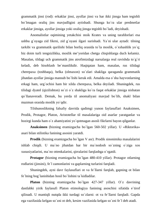 grammatik jinsi (rod): erkaklar jinsi, ayollar jinsi va har ikki jinsga ham tegishli
bo`lmagan  oraliq  jins  mavjudligini  aytishadi.  Shunga  ko`ra  ular  predmetlar
erkaklar jinsiga, ayollar jinsiga yoki oraliq jinsga tegishli bo`ladi, deyishadi. 
Anomalistlar oqimining yetakchisi stoik Krates va uning tarafdorlari esa
ushbu g`oyaga zid fikrni, zid g`oyani ilgari surishadi. Ya`ni ular aytadi: tilning
tarkibi va grammatik qurilishi bilan borliq orasida to`la moslik, o`xshashlik yo`q;
biz doim turli tengsizlikka, moslik me’yoridan chetga chiqishlarga duch kelamiz.
Masalan, tildagi uch grammatik jins atrofimizdagi narsalarga real ravishda to`g`ri
keladi,  deb  hisoblash  be`manilikdir.  Haqiqatan  ham,  masalan,  rus  tilidagi
cherepaxa (toshbaqa),  belka (olmaxon)  so`zlari  shakliga  qaraganda grammatik
jihatdan ayollar jinsiga mansub bo`lishi kerak edi. Amalda esa o`sha hayvonlarning
erkagi ham, urg`ochisi ham bir xilda cherepaxa, belka deyiladi. Shuningdek, rus
tilidagi dyatel (qizilishton) so`zi o`z shakliga ko`ra faqat erkaklar jinsiga nisbatan
qo`llanaveradi.  Demak,  bu  yerda  til  anomaliyasi  mavjud  bo`lib,  shakl  bilan
mazmun orasida moslik yo`qdir. 
Tilshunoslikning falsafiy davrida qadimgi yunon faylasuflari Anaksimen,
Prodik, Protagor, Platon, Aristotellar til masalalariga oid asarlar yaratganlar va
hozirgi kunda ham o`z ahamiyatini yo`qotmagan asosli fikrlarni bayon qilganlar. 
Anaksimen  (bizning eramizgacha bo`lgan 560-502 yillar). U «Riktorika»
asari bilan stilistika fanining asosini yaratdi. 
Prodik (bizning eramizgacha bo`lgan V asr). Prodik sinonimika masalalarini
ishlab  chiqdi.  U  ma`no  jihatdan  har  bir  ma`nodosh  so`zning  o`ziga  xos
xususiyatlarini, ma`no ottenkalarini, qirralarini farqlashga o`rgatdi. 
Protagor (bizning eramizgacha bo`lgan 480-410 yillar). Protagor otlarning
rodlarini (jinsini), fe`l zamonlarini va gaplarning turlarini farqladi. 
Shuningdek, ayni davr faylasuflari ot va fe`llarni farqlab, gapning ot bilan
fe`lning bog`lanishidan hosil bo`lishini ta`kidladilar. 
Platon  (bizning  eramizgacha  bo`lgan  427-347  yillar).  O`z  davrining
dastlabki  yirik  faylasufi  Platon  etimologiya  fanining  asoschisi  sifatida  e`tirof
qilinadi. U mantiqli nutqda ikki turdagi so`zlarni: ot va fe`llarni farqladi. Gapda
ega vazifasida kelgan so`zni ot deb, kesim vazifasida kelgan so`zni fe`l deb atadi. 
