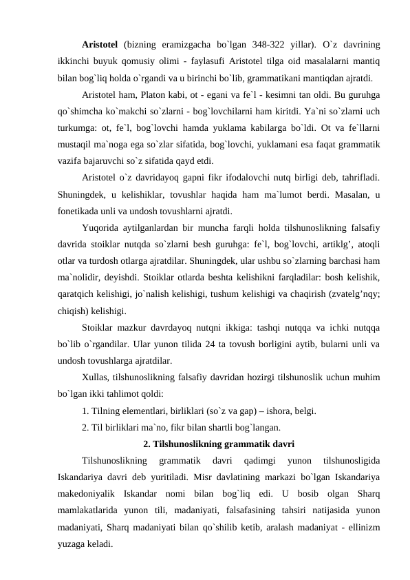 Aristotel  (bizning  eramizgacha  bo`lgan  348-322  yillar).  O`z  davrining
ikkinchi buyuk qomusiy olimi - faylasufi Aristotel tilga oid masalalarni mantiq
bilan bog`liq holda o`rgandi va u birinchi bo`lib, grammatikani mantiqdan ajratdi. 
Aristotel ham, Platon kabi, ot - egani va fe`l - kesimni tan oldi. Bu guruhga
qo`shimcha ko`makchi so`zlarni - bog`lovchilarni ham kiritdi. Ya`ni so`zlarni uch
turkumga: ot, fe`l, bog`lovchi hamda yuklama kabilarga bo`ldi. Ot va fe`llarni
mustaqil ma`noga ega so`zlar sifatida, bog`lovchi, yuklamani esa faqat grammatik
vazifa bajaruvchi so`z sifatida qayd etdi. 
Aristotel o`z davridayoq gapni fikr ifodalovchi nutq birligi deb, tahrifladi.
Shuningdek,  u  kelishiklar,  tovushlar  haqida  ham  ma`lumot  berdi.  Masalan,  u
fonetikada unli va undosh tovushlarni ajratdi. 
Yuqorida aytilganlardan bir muncha farqli holda tilshunoslikning falsafiy
davrida stoiklar nutqda so`zlarni besh guruhga: fe`l, bog`lovchi, artiklg’, atoqli
otlar va turdosh otlarga ajratdilar. Shuningdek, ular ushbu so`zlarning barchasi ham
ma`nolidir, deyishdi. Stoiklar otlarda beshta kelishikni farqladilar: bosh kelishik,
qaratqich kelishigi, jo`nalish kelishigi, tushum kelishigi va chaqirish (zvatelg’nqy;
chiqish) kelishigi. 
Stoiklar  mazkur davrdayoq nutqni ikkiga: tashqi nutqqa va ichki nutqqa
bo`lib o`rgandilar. Ular yunon tilida 24 ta tovush borligini aytib, bularni unli va
undosh tovushlarga ajratdilar. 
Xullas, tilshunoslikning falsafiy davridan hozirgi tilshunoslik uchun muhim
bo`lgan ikki tahlimot qoldi: 
1. Tilning elementlari, birliklari (so`z va gap) – ishora, belgi. 
2. Til birliklari ma`no, fikr bilan shartli bog`langan. 
2. Tilshunoslikning grammatik davri
Tilshunoslikning  grammatik  davri  qadimgi  yunon  tilshunosligida
Iskandariya davri deb yuritiladi. Misr davlatining markazi bo`lgan Iskandariya
makedoniyalik  Iskandar  nomi  bilan  bog`liq  edi.  U  bosib  olgan  Sharq
mamlakatlarida  yunon  tili,  madaniyati,  falsafasining  tahsiri  natijasida  yunon
madaniyati, Sharq madaniyati bilan qo`shilib ketib, aralash madaniyat - ellinizm
yuzaga keladi. 
