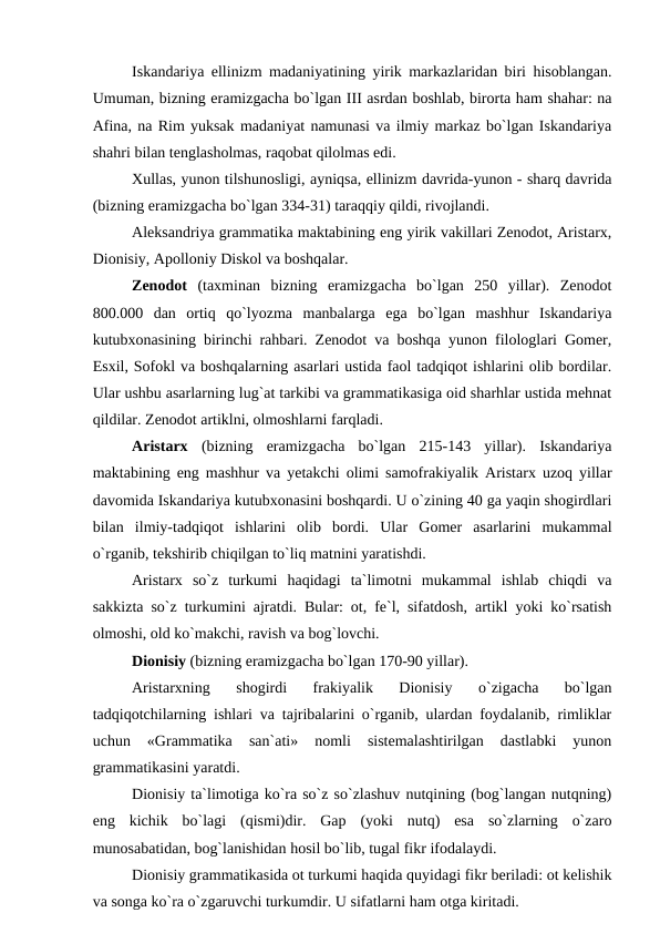 Iskandariya ellinizm madaniyatining yirik markazlaridan biri hisoblangan.
Umuman, bizning eramizgacha bo`lgan III asrdan boshlab, birorta ham shahar: na
Afina, na Rim yuksak madaniyat namunasi va ilmiy markaz bo`lgan Iskandariya
shahri bilan tenglasholmas, raqobat qilolmas edi. 
Xullas, yunon tilshunosligi, ayniqsa, ellinizm davrida-yunon - sharq davrida
(bizning eramizgacha bo`lgan 334-31) taraqqiy qildi, rivojlandi. 
Aleksandriya grammatika maktabining eng yirik vakillari Zenodot, Aristarx,
Dionisiy, Apolloniy Diskol va boshqalar. 
Zenodot  (taxminan  bizning  eramizgacha  bo`lgan  250  yillar).  Zenodot
800.000  dan  ortiq  qo`lyozma  manbalarga  ega  bo`lgan  mashhur  Iskandariya
kutubxonasining birinchi rahbari. Zenodot va boshqa yunon filologlari Gomer,
Esxil, Sofokl va boshqalarning asarlari ustida faol tadqiqot ishlarini olib bordilar.
Ular ushbu asarlarning lug`at tarkibi va grammatikasiga oid sharhlar ustida mehnat
qildilar. Zenodot artiklni, olmoshlarni farqladi. 
Aristarx  (bizning  eramizgacha  bo`lgan  215-143  yillar).  Iskandariya
maktabining eng mashhur va yetakchi olimi samofrakiyalik Aristarx uzoq yillar
davomida Iskandariya kutubxonasini boshqardi. U o`zining 40 ga yaqin shogirdlari
bilan  ilmiy-tadqiqot  ishlarini  olib  bordi.  Ular  Gomer  asarlarini  mukammal
o`rganib, tekshirib chiqilgan to`liq matnini yaratishdi. 
Aristarx  so`z  turkumi  haqidagi  ta`limotni  mukammal  ishlab  chiqdi  va
sakkizta so`z turkumini ajratdi. Bular: ot, fe`l, sifatdosh, artikl yoki ko`rsatish
olmoshi, old ko`makchi, ravish va bog`lovchi. 
Dionisiy (bizning eramizgacha bo`lgan 170-90 yillar). 
Aristarxning  shogirdi  frakiyalik  Dionisiy  o`zigacha  bo`lgan
tadqiqotchilarning ishlari va tajribalarini o`rganib, ulardan foydalanib, rimliklar
uchun  «Grammatika  san`ati»  nomli  sistemalashtirilgan  dastlabki  yunon
grammatikasini yaratdi. 
Dionisiy ta`limotiga ko`ra so`z so`zlashuv nutqining (bog`langan nutqning)
eng  kichik  bo`lagi  (qismi)dir.  Gap  (yoki  nutq)  esa  so`zlarning  o`zaro
munosabatidan, bog`lanishidan hosil bo`lib, tugal fikr ifodalaydi. 
Dionisiy grammatikasida ot turkumi haqida quyidagi fikr beriladi: ot kelishik
va songa ko`ra o`zgaruvchi turkumdir. U sifatlarni ham otga kiritadi. 
