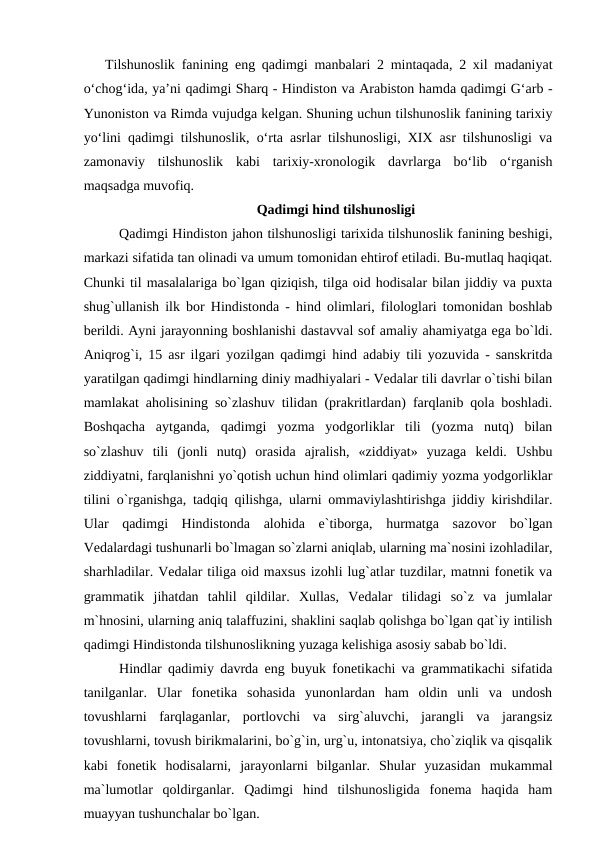 Tilshunoslik fanining eng qadimgi manbalari 2 mintaqada, 2 xil madaniyat
o‘chog‘ida, ya’ni qadimgi Sharq - Hindiston va Arabiston hamda qadimgi G‘arb -
Yunoniston va Rimda vujudga kelgan. Shuning uchun tilshunoslik fanining tarixiy
yo‘lini qadimgi tilshunoslik, o‘rta asrlar tilshunosligi, XIX asr tilshunosligi va
zamonaviy  tilshunoslik  kabi  tarixiy-xronologik  davrlarga  bo‘lib  o‘rganish
maqsadga muvofiq. 
Qadimgi hind tilshunosligi
Qadimgi Hindiston jahon tilshunosligi tarixida tilshunoslik fanining beshigi,
markazi sifatida tan olinadi va umum tomonidan ehtirof etiladi. Bu-mutlaq haqiqat.
Chunki til masalalariga bo`lgan qiziqish, tilga oid hodisalar bilan jiddiy va puxta
shug`ullanish ilk bor Hindistonda - hind olimlari, filologlari tomonidan boshlab
berildi. Ayni jarayonning boshlanishi dastavval sof amaliy ahamiyatga ega bo`ldi.
Aniqrog`i, 15 asr ilgari yozilgan qadimgi hind adabiy tili yozuvida - sanskritda
yaratilgan qadimgi hindlarning diniy madhiyalari - Vedalar tili davrlar o`tishi bilan
mamlakat aholisining so`zlashuv tilidan (prakritlardan) farqlanib qola boshladi.
Boshqacha  aytganda,  qadimgi  yozma  yodgorliklar  tili  (yozma  nutq)  bilan
so`zlashuv  tili  (jonli  nutq)  orasida  ajralish,  «ziddiyat»  yuzaga  keldi.  Ushbu
ziddiyatni, farqlanishni yo`qotish uchun hind olimlari qadimiy yozma yodgorliklar
tilini o`rganishga, tadqiq qilishga, ularni ommaviylashtirishga jiddiy kirishdilar.
Ular  qadimgi  Hindistonda  alohida  e`tiborga,  hurmatga  sazovor  bo`lgan
Vedalardagi tushunarli bo`lmagan so`zlarni aniqlab, ularning ma`nosini izohladilar,
sharhladilar. Vedalar tiliga oid maxsus izohli lug`atlar tuzdilar, matnni fonetik va
grammatik  jihatdan  tahlil  qildilar.  Xullas,  Vedalar  tilidagi  so`z  va  jumlalar
m`hnosini, ularning aniq talaffuzini, shaklini saqlab qolishga bo`lgan qat`iy intilish
qadimgi Hindistonda tilshunoslikning yuzaga kelishiga asosiy sabab bo`ldi. 
Hindlar qadimiy davrda eng buyuk fonetikachi va grammatikachi sifatida
tanilganlar.  Ular  fonetika  sohasida  yunonlardan  ham  oldin  unli  va  undosh
tovushlarni  farqlaganlar,  portlovchi  va  sirg`aluvchi,  jarangli  va  jarangsiz
tovushlarni, tovush birikmalarini, bo`g`in, urg`u, intonatsiya, cho`ziqlik va qisqalik
kabi  fonetik  hodisalarni,  jarayonlarni  bilganlar.  Shular  yuzasidan  mukammal
ma`lumotlar  qoldirganlar.  Qadimgi  hind  tilshunosligida  fonema  haqida  ham
muayyan tushunchalar bo`lgan. 
