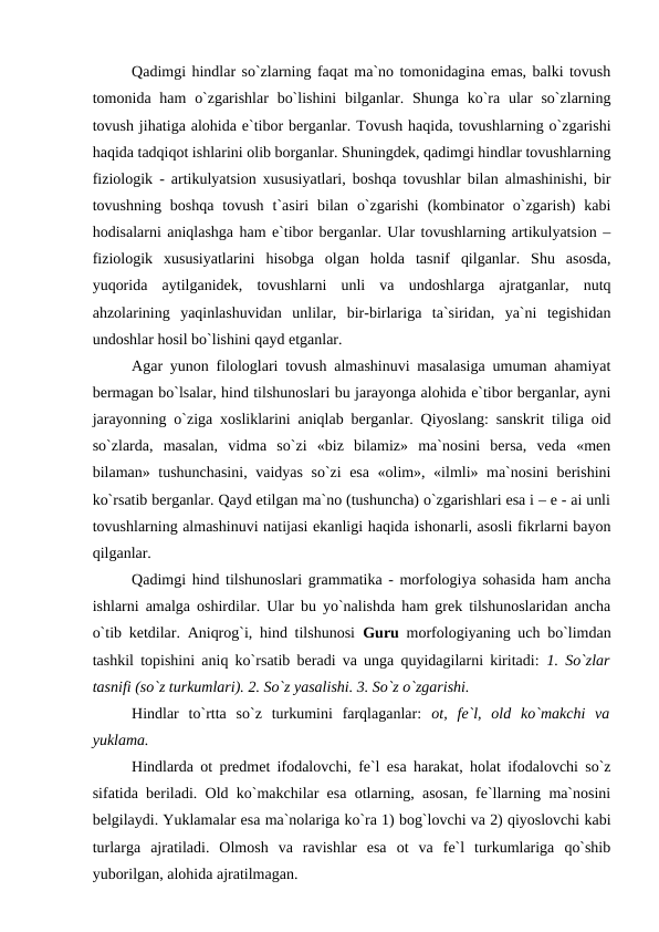 Qadimgi hindlar so`zlarning faqat ma`no tomonidagina emas, balki tovush
tomonida ham  o`zgarishlar  bo`lishini  bilganlar. Shunga ko`ra ular  so`zlarning
tovush jihatiga alohida e`tibor berganlar. Tovush haqida, tovushlarning o`zgarishi
haqida tadqiqot ishlarini olib borganlar. Shuningdek, qadimgi hindlar tovushlarning
fiziologik - artikulyatsion xususiyatlari, boshqa tovushlar bilan almashinishi, bir
tovushning  boshqa  tovush  t`asiri  bilan  o`zgarishi  (kombinator  o`zgarish)  kabi
hodisalarni aniqlashga ham e`tibor berganlar. Ular tovushlarning artikulyatsion –
fiziologik  xususiyatlarini  hisobga  olgan  holda  tasnif  qilganlar.  Shu  asosda,
yuqorida  aytilganidek,  tovushlarni  unli  va  undoshlarga  ajratganlar,  nutq
ahzolarining  yaqinlashuvidan  unlilar,  bir-birlariga  ta`siridan,  ya`ni  tegishidan
undoshlar hosil bo`lishini qayd etganlar. 
Agar yunon filologlari tovush almashinuvi masalasiga umuman ahamiyat
bermagan bo`lsalar, hind tilshunoslari bu jarayonga alohida e`tibor berganlar, ayni
jarayonning o`ziga xosliklarini aniqlab berganlar. Qiyoslang: sanskrit tiliga oid
so`zlarda,  masalan,  vidma  so`zi  «biz  bilamiz»  ma`nosini  bersa,  veda  «men
bilaman» tushunchasini, vaidyas so`zi esa «olim», «ilmli» ma`nosini berishini
ko`rsatib berganlar. Qayd etilgan ma`no (tushuncha) o`zgarishlari esa i – e - ai unli
tovushlarning almashinuvi natijasi ekanligi haqida ishonarli, asosli fikrlarni bayon
qilganlar. 
Qadimgi hind tilshunoslari grammatika - morfologiya sohasida ham ancha
ishlarni amalga oshirdilar. Ular bu yo`nalishda ham grek tilshunoslaridan ancha
o`tib ketdilar. Aniqrog`i, hind tilshunosi  Guru morfologiyaning uch bo`limdan
tashkil topishini aniq ko`rsatib beradi va unga quyidagilarni kiritadi:  1.  So`zlar
tasnifi (so`z turkumlari). 2. So`z yasalishi. 3. So`z o`zgarishi. 
Hindlar  to`rtta  so`z  turkumini  farqlaganlar:  ot, fe`l,  old  ko`makchi  va
yuklama. 
Hindlarda ot predmet ifodalovchi, fe`l esa harakat, holat ifodalovchi so`z
sifatida beriladi. Old ko`makchilar esa otlarning, asosan, fe`llarning ma`nosini
belgilaydi. Yuklamalar esa ma`nolariga ko`ra 1) bog`lovchi va 2) qiyoslovchi kabi
turlarga  ajratiladi.  Olmosh  va  ravishlar  esa  ot  va  fe`l  turkumlariga  qo`shib
yuborilgan, alohida ajratilmagan. 
