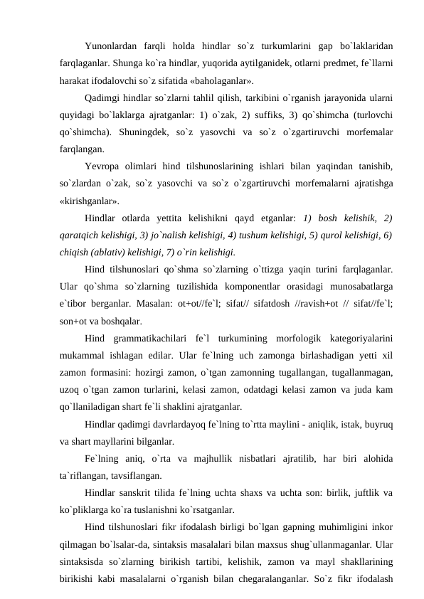 Yunonlardan  farqli  holda  hindlar  so`z  turkumlarini  gap  bo`laklaridan
farqlaganlar. Shunga ko`ra hindlar, yuqorida aytilganidek, otlarni predmet, fe`llarni
harakat ifodalovchi so`z sifatida «baholaganlar». 
Qadimgi hindlar so`zlarni tahlil qilish, tarkibini o`rganish jarayonida ularni
quyidagi bo`laklarga ajratganlar: 1) o`zak, 2) suffiks, 3) qo`shimcha (turlovchi
qo`shimcha).  Shuningdek,  so`z  yasovchi  va  so`z  o`zgartiruvchi  morfemalar
farqlangan. 
Yevropa olimlari  hind  tilshunoslarining  ishlari  bilan  yaqindan  tanishib,
so`zlardan o`zak, so`z yasovchi va so`z o`zgartiruvchi morfemalarni ajratishga
«kirishganlar». 
Hindlar  otlarda  yettita  kelishikni  qayd  etganlar:  1)  bosh  kelishik,  2)
qaratqich kelishigi, 3) jo`nalish kelishigi, 4) tushum kelishigi, 5) qurol kelishigi, 6)
chiqish (ablativ) kelishigi, 7) o`rin kelishigi. 
Hind tilshunoslari qo`shma so`zlarning o`ttizga yaqin turini farqlaganlar.
Ular  qo`shma  so`zlarning  tuzilishida  komponentlar  orasidagi  munosabatlarga
e`tibor berganlar. Masalan: ot+ot//fe`l; sifat// sifatdosh //ravish+ot // sifat//fe`l;
son+ot va boshqalar. 
Hind  grammatikachilari  fe`l  turkumining  morfologik  kategoriyalarini
mukammal ishlagan edilar. Ular  fe`lning uch zamonga birlashadigan yetti xil
zamon formasini: hozirgi zamon, o`tgan zamonning tugallangan, tugallanmagan,
uzoq o`tgan zamon turlarini, kelasi zamon, odatdagi kelasi zamon va juda kam
qo`llaniladigan shart fe`li shaklini ajratganlar. 
Hindlar qadimgi davrlardayoq fe`lning to`rtta maylini - aniqlik, istak, buyruq
va shart mayllarini bilganlar. 
Fe`lning  aniq,  o`rta  va  majhullik  nisbatlari  ajratilib,  har  biri  alohida
ta`riflangan, tavsiflangan. 
Hindlar sanskrit tilida fe`lning uchta shaxs va uchta son: birlik, juftlik va
ko`pliklarga ko`ra tuslanishni ko`rsatganlar. 
Hind tilshunoslari fikr ifodalash birligi bo`lgan gapning muhimligini inkor
qilmagan bo`lsalar-da, sintaksis masalalari bilan maxsus shug`ullanmaganlar. Ular
sintaksisda  so`zlarning  birikish  tartibi,  kelishik,  zamon  va  mayl  shakllarining
birikishi kabi masalalarni o`rganish bilan chegaralanganlar. So`z fikr ifodalash
