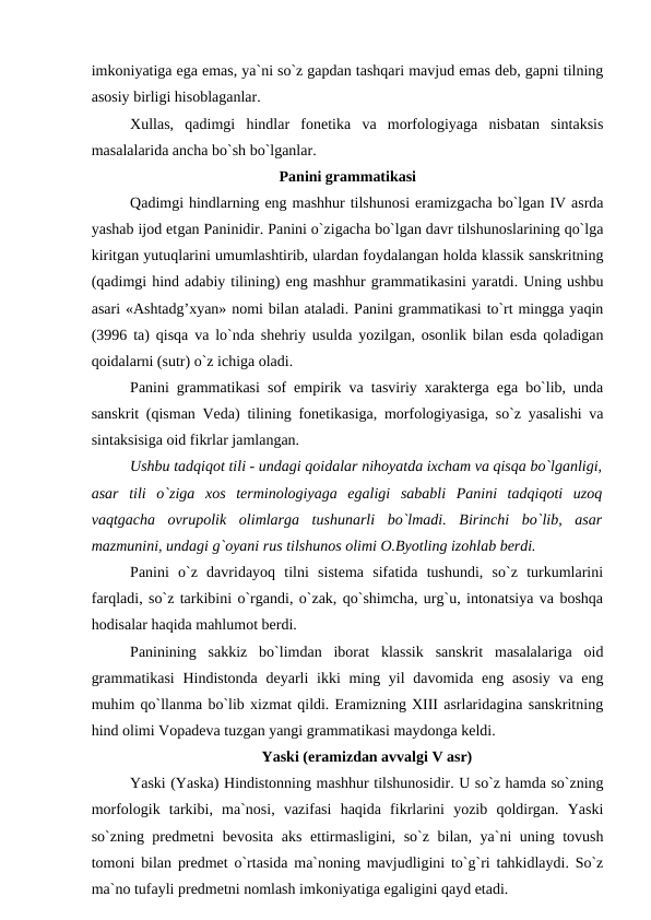 imkoniyatiga ega emas, ya`ni so`z gapdan tashqari mavjud emas deb, gapni tilning
asosiy birligi hisoblaganlar. 
Xullas,  qadimgi  hindlar  fonetika  va  morfologiyaga  nisbatan  sintaksis
masalalarida ancha bo`sh bo`lganlar.
Panini grammatikasi
Qadimgi hindlarning eng mashhur tilshunosi eramizgacha bo`lgan IV asrda
yashab ijod etgan Paninidir. Panini o`zigacha bo`lgan davr tilshunoslarining qo`lga
kiritgan yutuqlarini umumlashtirib, ulardan foydalangan holda klassik sanskritning
(qadimgi hind adabiy tilining) eng mashhur grammatikasini yaratdi. Uning ushbu
asari «Ashtadg’xyan» nomi bilan ataladi. Panini grammatikasi to`rt mingga yaqin
(3996 ta) qisqa va lo`nda shehriy usulda yozilgan, osonlik bilan esda qoladigan
qoidalarni (sutr) o`z ichiga oladi. 
Panini grammatikasi sof empirik va tasviriy xarakterga ega bo`lib, unda
sanskrit (qisman Veda) tilining fonetikasiga, morfologiyasiga, so`z yasalishi va
sintaksisiga oid fikrlar jamlangan. 
Ushbu tadqiqot tili - undagi qoidalar nihoyatda ixcham va qisqa bo`lganligi,
asar  tili  o`ziga  xos  terminologiyaga  egaligi  sababli  Panini  tadqiqoti  uzoq
vaqtgacha  ovrupolik  olimlarga  tushunarli  bo`lmadi.  Birinchi  bo`lib,  asar
mazmunini, undagi g`oyani rus tilshunos olimi O.Byotling izohlab berdi. 
Panini  o`z  davridayoq  tilni  sistema  sifatida  tushundi,  so`z  turkumlarini
farqladi, so`z tarkibini o`rgandi, o`zak, qo`shimcha, urg`u, intonatsiya va boshqa
hodisalar haqida mahlumot berdi. 
Paninining  sakkiz  bo`limdan  iborat  klassik  sanskrit  masalalariga  oid
grammatikasi  Hindistonda deyarli  ikki ming yil  davomida eng asosiy  va eng
muhim qo`llanma bo`lib xizmat qildi. Eramizning XIII asrlaridagina sanskritning
hind olimi Vopadeva tuzgan yangi grammatikasi maydonga keldi. 
Yaski (eramizdan avvalgi V asr)
Yaski (Yaska) Hindistonning mashhur tilshunosidir. U so`z hamda so`zning
morfologik  tarkibi,  ma`nosi,  vazifasi  haqida  fikrlarini  yozib  qoldirgan.  Yaski
so`zning predmetni bevosita aks ettirmasligini, so`z bilan, ya`ni uning tovush
tomoni bilan predmet o`rtasida ma`noning mavjudligini to`g`ri tahkidlaydi. So`z
ma`no tufayli predmetni nomlash imkoniyatiga egaligini qayd etadi. 
