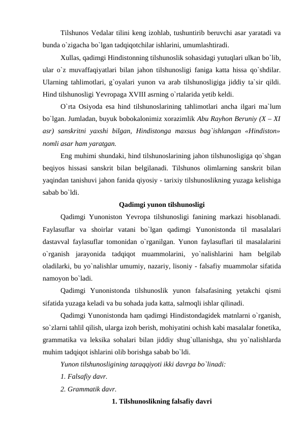 Tilshunos Vedalar tilini keng izohlab, tushuntirib beruvchi asar yaratadi va
bunda o`zigacha bo`lgan tadqiqotchilar ishlarini, umumlashtiradi. 
Xullas, qadimgi Hindistonning tilshunoslik sohasidagi yutuqlari ulkan bo`lib,
ular o`z muvaffaqiyatlari bilan jahon tilshunosligi faniga katta hissa qo`shdilar.
Ularning tahlimotlari, g`oyalari yunon va arab tilshunosligiga jiddiy ta`sir qildi.
Hind tilshunosligi Yevropaga XVIII asrning o`rtalarida yetib keldi. 
O`rta Osiyoda esa hind tilshunoslarining tahlimotlari ancha ilgari ma`lum
bo`lgan. Jumladan, buyuk bobokalonimiz xorazimlik Abu Rayhon Beruniy (X – XI
asr)  sanskritni  yaxshi  bilgan, Hindistonga  maxsus  bag`ishlangan  «Hindiston»
nomli asar ham yaratgan.
Eng muhimi shundaki, hind tilshunoslarining jahon tilshunosligiga qo`shgan
beqiyos hissasi sanskrit bilan belgilanadi. Tilshunos olimlarning sanskrit bilan
yaqindan tanishuvi jahon fanida qiyosiy - tarixiy tilshunoslikning yuzaga kelishiga
sabab bo`ldi. 
Qadimgi yunon tilshunosligi
Qadimgi Yunoniston Yevropa tilshunosligi fanining markazi hisoblanadi.
Faylasuflar  va  shoirlar  vatani  bo`lgan  qadimgi  Yunonistonda  til  masalalari
dastavval faylasuflar tomonidan o`rganilgan. Yunon faylasuflari til masalalarini
o`rganish  jarayonida  tadqiqot  muammolarini,  yo`nalishlarini  ham  belgilab
oladilarki, bu yo`nalishlar umumiy, nazariy, lisoniy - falsafiy muammolar sifatida
namoyon bo`ladi. 
Qadimgi  Yunonistonda  tilshunoslik  yunon  falsafasining  yetakchi  qismi
sifatida yuzaga keladi va bu sohada juda katta, salmoqli ishlar qilinadi. 
Qadimgi Yunonistonda ham qadimgi Hindistondagidek matnlarni o`rganish,
so`zlarni tahlil qilish, ularga izoh berish, mohiyatini ochish kabi masalalar fonetika,
grammatika va leksika sohalari bilan jiddiy shug`ullanishga, shu yo`nalishlarda
muhim tadqiqot ishlarini olib borishga sabab bo`ldi. 
Yunon tilshunosligining taraqqiyoti ikki davrga bo`linadi: 
1. Falsafiy davr. 
2. Grammatik davr. 
1. Tilshunoslikning falsafiy davri
