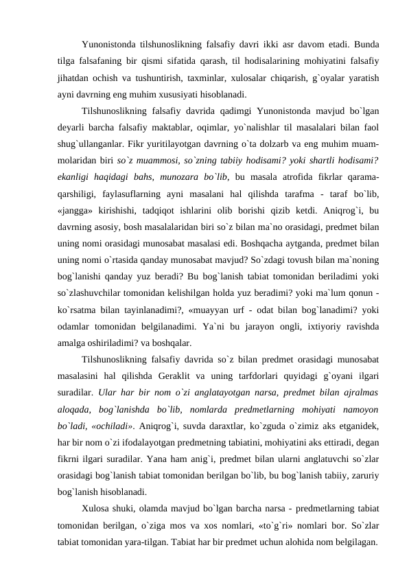 Yunonistonda tilshunoslikning falsafiy davri ikki asr davom etadi. Bunda
tilga falsafaning bir qismi sifatida qarash, til hodisalarining mohiyatini falsafiy
jihatdan ochish va tushuntirish, taxminlar, xulosalar chiqarish, g`oyalar yaratish
ayni davrning eng muhim xususiyati hisoblanadi. 
Tilshunoslikning falsafiy davrida qadimgi  Yunonistonda  mavjud bo`lgan
deyarli barcha falsafiy maktablar, oqimlar, yo`nalishlar til masalalari bilan faol
shug`ullanganlar. Fikr yuritilayotgan davrning o`ta dolzarb va eng muhim muam-
molaridan biri so`z muammosi, so`zning tabiiy hodisami? yoki shartli hodisami?
ekanligi  haqidagi  bahs,  munozara  bo`lib,  bu  masala  atrofida  fikrlar  qarama-
qarshiligi,  faylasuflarning  ayni  masalani  hal  qilishda  tarafma  -  taraf  bo`lib,
«jangga»  kirishishi,  tadqiqot  ishlarini  olib  borishi  qizib  ketdi.  Aniqrog`i,  bu
davrning asosiy, bosh masalalaridan biri so`z bilan ma`no orasidagi, predmet bilan
uning nomi orasidagi munosabat masalasi edi. Boshqacha aytganda, predmet bilan
uning nomi o`rtasida qanday munosabat mavjud? So`zdagi tovush bilan ma`noning
bog`lanishi qanday yuz beradi? Bu bog`lanish tabiat tomonidan beriladimi yoki
so`zlashuvchilar tomonidan kelishilgan holda yuz beradimi? yoki ma`lum qonun -
ko`rsatma bilan tayinlanadimi?, «muayyan urf - odat bilan bog`lanadimi? yoki
odamlar  tomonidan  belgilanadimi.  Ya`ni  bu  jarayon  ongli,  ixtiyoriy  ravishda
amalga oshiriladimi? va boshqalar. 
Tilshunoslikning falsafiy davrida so`z bilan predmet orasidagi munosabat
masalasini  hal  qilishda  Geraklit  va  uning  tarfdorlari  quyidagi  g`oyani  ilgari
suradilar.  Ular har bir nom o`zi anglatayotgan narsa, predmet bilan ajralmas
aloqada,  bog`lanishda  bo`lib,  nomlarda  predmetlarning  mohiyati  namoyon
bo`ladi, «ochiladi». Aniqrog`i, suvda daraxtlar, ko`zguda o`zimiz aks etganidek,
har bir nom o`zi ifodalayotgan predmetning tabiatini, mohiyatini aks ettiradi, degan
fikrni ilgari suradilar. Yana ham anig`i, predmet bilan ularni anglatuvchi so`zlar
orasidagi bog`lanish tabiat tomonidan berilgan bo`lib, bu bog`lanish tabiiy, zaruriy
bog`lanish hisoblanadi. 
Xulosa shuki, olamda mavjud bo`lgan barcha narsa - predmetlarning tabiat
tomonidan berilgan, o`ziga mos va xos nomlari, «to`g`ri» nomlari bor. So`zlar
tabiat tomonidan yara-tilgan. Tabiat har bir predmet uchun alohida nom belgilagan.
