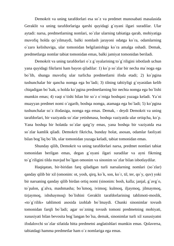 Demokrit va uning tarafdorlari esa so`z va predmet munosabati masalasida
Geraklit va uning tarafdorlariga qarshi  quyidagi  g`oyani  ilgari  suradilar. Ular
aytadi: narsa, predmetlarning nomlari, so`zlar ularning tabiatiga qarab, mohiyatiga
muvofiq holda qo`yilmaydi, balki nomlash jarayoni odatga ko`ra, odamlarning
o`zaro kelishuviga, ular tomonidan belgilanishiga ko`ra amalga oshadi. Demak,
predmetlarga nomlar tabiat tomonidan emas, balki jamiyat tomonidan beriladi. 
Demokrit va uning tarafdorlari o`z g`oyalarining to`g`riligini isbotlash uchun
yana quyidagi fikrlarni ham bayon qiladilar: 1) ko`p so`zlar bir necha ma`noga ega
bo`lib,  shunga  muvofiq  ular  turlicha  predmetlarni  ifoda  etadi;  2)  ko`pgina
tushunchalar bir qancha nomga ega bo`ladi; 3) tilning tabiiyligi g`oyasidan kelib
chiqadigan bo`lsak, u holda ko`pgina predmetlarning bir nechta nomga ega bo`lishi
mumkin emas; 4) vaqt o`tishi bilan bir so`z o`rniga boshqasi yuzaga keladi. Ya`ni
muayyan predmet nomi o`zgarib, boshqa nomga, atamaga ega bo`ladi; 5) ko`pgina
tushunchalar so`z ifodasiga, nomga ega emas. Demak, - deydi Demokrit va uning
tarafdorlari, bir vaziyatda so`zlar yetishmasa, boshqa vaziyatda ular ortiqcha, ko`p.
Yana boshqa bir holatda so`zlar qatg’iy emas, yana boshqa bir vaziyatda esa
so`zlar kamlik qiladi. Demokrit fikricha, bunday holat, asosan, odamlar faoliyati
bilan bog`liq bo`lib, ular tomonidan yuzaga keladi, tabiat tomonidan emas. 
Shunday qilib, Demokrit va uning tarafdorlari narsa, predmet nomlari tabiat
tomonidan  berilgan  emas,  degan  g`oyani  ilgari  suradilar  va  ayni  fikrning
to`g`riligini tilda mavjud bo`lgan omonim va sinonim so`zlar bilan isbotlaydilar.
Haqiqatan,  bir-biridan farq  qiladigan  turli  narsalarning  nomlari  (so`zlar)
qanday qilib bir xil (omonim: ot, yosh, qirq, ko`k, son, ko`r, til, ter, qo`y, quv) yoki
bir narsaning qanday qilib birdan ortiq nomi (sinonim: bosh, kalla; janjal, g`avg`o,
to`palon, g`alva, mashmasha; bo`kmoq, ivimoq; kulmoq, iljaymoq, jilmaymoq,
tirjaymoq,  ishshaymoq)  bo`lishini  Geraklit  tarafdorlarining  tahlimoti-moslik,
«to`g`rilik»  tahlimoti  asosida  izohlab  bo`lmaydi.  Chunki  sinonimlar  tovush
tomonidan farqli  bo`ladi;  agar  so`zning tovush tomoni  predmetning mohiyati,
xususiyati bilan bevosita bog`langan bo`lsa, demak, sinonimlar turli xil xususiyatni
ifodalovchi so`zlar sifatida bitta predmetni anglatishlari mumkin emas. Qolaversa,
tabiatdagi hamma predmetlar ham o`z nomlariga ega emas. 
