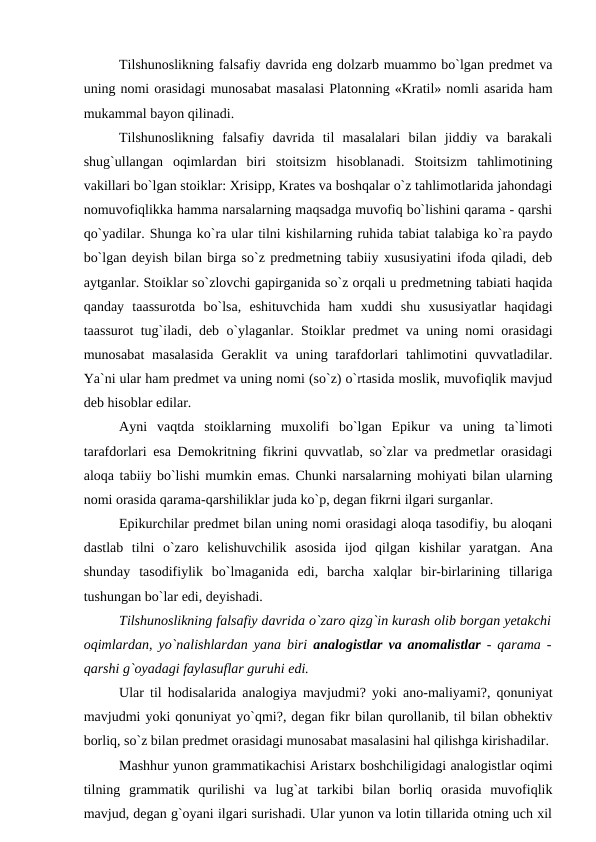 Tilshunoslikning falsafiy davrida eng dolzarb muammo bo`lgan predmet va
uning nomi orasidagi munosabat masalasi Platonning «Kratil» nomli asarida ham
mukammal bayon qilinadi. 
Tilshunoslikning  falsafiy  davrida  til  masalalari  bilan  jiddiy  va  barakali
shug`ullangan  oqimlardan  biri  stoitsizm  hisoblanadi.  Stoitsizm  tahlimotining
vakillari bo`lgan stoiklar: Xrisipp, Krates va boshqalar o`z tahlimotlarida jahondagi
nomuvofiqlikka hamma narsalarning maqsadga muvofiq bo`lishini qarama - qarshi
qo`yadilar. Shunga ko`ra ular tilni kishilarning ruhida tabiat talabiga ko`ra paydo
bo`lgan deyish bilan birga so`z predmetning tabiiy xususiyatini ifoda qiladi, deb
aytganlar. Stoiklar so`zlovchi gapirganida so`z orqali u predmetning tabiati haqida
qanday  taassurotda  bo`lsa,  eshituvchida  ham  xuddi  shu  xususiyatlar  haqidagi
taassurot tug`iladi, deb o`ylaganlar. Stoiklar predmet va uning nomi orasidagi
munosabat  masalasida  Geraklit  va uning tarafdorlari  tahlimotini  quvvatladilar.
Ya`ni ular ham predmet va uning nomi (so`z) o`rtasida moslik, muvofiqlik mavjud
deb hisoblar edilar. 
Ayni  vaqtda  stoiklarning  muxolifi  bo`lgan  Epikur  va  uning  ta`limoti
tarafdorlari esa Demokritning fikrini quvvatlab, so`zlar va predmetlar orasidagi
aloqa tabiiy bo`lishi mumkin emas. Chunki narsalarning mohiyati bilan ularning
nomi orasida qarama-qarshiliklar juda ko`p, degan fikrni ilgari surganlar. 
Epikurchilar predmet bilan uning nomi orasidagi aloqa tasodifiy, bu aloqani
dastlab  tilni  o`zaro  kelishuvchilik  asosida  ijod  qilgan  kishilar  yaratgan.  Ana
shunday  tasodifiylik  bo`lmaganida  edi,  barcha  xalqlar  bir-birlarining  tillariga
tushungan bo`lar edi, deyishadi. 
Tilshunoslikning falsafiy davrida o`zaro qizg`in kurash olib borgan yetakchi
oqimlardan, yo`nalishlardan yana biri  analogistlar va anomalistlar - qarama -
qarshi g`oyadagi faylasuflar guruhi edi. 
Ular til hodisalarida analogiya mavjudmi? yoki ano-maliyami?, qonuniyat
mavjudmi yoki qonuniyat yo`qmi?, degan fikr bilan qurollanib, til bilan obhektiv
borliq, so`z bilan predmet orasidagi munosabat masalasini hal qilishga kirishadilar. 
Mashhur yunon grammatikachisi Aristarx boshchiligidagi analogistlar oqimi
tilning  grammatik  qurilishi  va  lug`at  tarkibi  bilan  borliq  orasida  muvofiqlik
mavjud, degan g`oyani ilgari surishadi. Ular yunon va lotin tillarida otning uch xil
