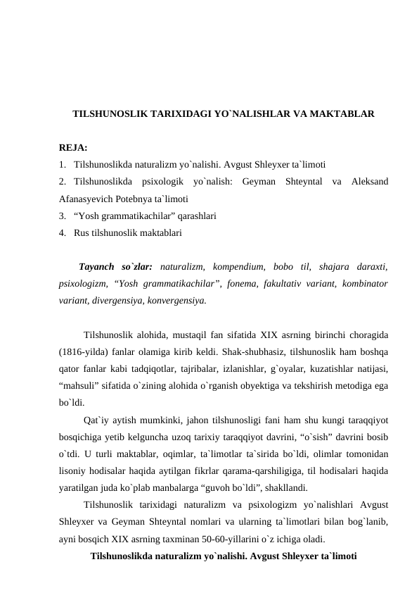 TILSHUNOSLIK TARIXIDAGI YO`NALISHLAR VA MAKTABLAR
RЕJA:
1. Tilshunoslikda naturalizm yo`nalishi. Avgust Shleyxer ta`limoti
2. Tilshunoslikda  psixologik  yo`nalish:  Geyman  Shteyntal  va  Aleksand
Afanasyevich Potebnya ta`limoti
3. “Yosh grammatikachilar” qarashlari
4. Rus tilshunoslik maktablari
Tayanch  so`zlar: naturalizm,  kompendium,  bоbо  til, shajara  daraxti,
psixologizm, “Yosh grammatikachilar”, fonema, fakultativ variant,  kombinator
variant, divergensiya, konvergensiya.
Tilshunoslik alohida, mustaqil fan sifatida XIX asrning birinchi choragida
(1816-yilda) fanlar olamiga kirib keldi. Shak-shubhasiz, tilshunoslik ham boshqa
qator fanlar kabi tadqiqotlar, tajribalar, izlanishlar, g`oyalar, kuzatishlar natijasi,
“mahsuli” sifatida o`zining alohida o`rganish obyektiga va tekshirish metodiga ega
bo`ldi. 
Qat`iy aytish mumkinki, jahon tilshunosligi fani ham shu kungi taraqqiyot
bosqichiga yetib kelguncha uzoq tarixiy taraqqiyot davrini, “o`sish” davrini bosib
o`tdi. U turli maktablar, oqimlar, ta`limotlar ta`sirida bo`ldi, olimlar tomonidan
lisoniy hodisalar haqida aytilgan fikrlar qarama-qarshiligiga, til hodisalari haqida
yaratilgan juda ko`plab manbalarga “guvoh bo`ldi”, shakllandi. 
Tilshunoslik  tarixidagi  naturalizm  va  psixologizm  yo`nalishlari  Avgust
Shleyxer va Geyman Shteyntal nomlari va ularning ta`limotlari bilan bog`lanib,
ayni bosqich XIX asrning taxminan 50-60-yillarini o`z ichiga oladi. 
Tilshunoslikda naturalizm yo`nalishi. Avgust Shleyxer ta`limoti
