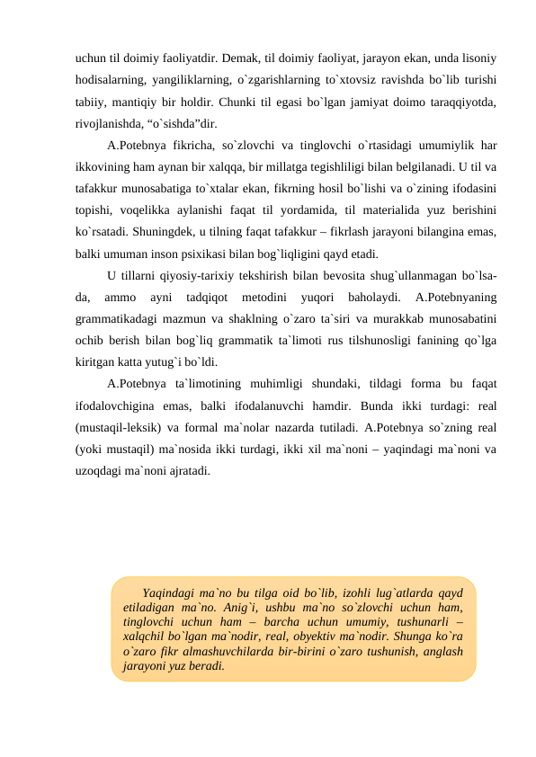 uchun til doimiy faoliyatdir. Demak, til doimiy faoliyat, jarayon ekan, unda lisoniy
hodisalarning, yangiliklarning, o`zgarishlarning to`xtovsiz ravishda bo`lib turishi
tabiiy, mantiqiy bir holdir. Chunki til egasi bo`lgan jamiyat doimo taraqqiyotda,
rivojlanishda, “o`sishda”dir. 
A.Potebnya fikricha, so`zlovchi  va tinglovchi  o`rtasidagi  umumiylik har
ikkovining ham aynan bir xalqqa, bir millatga tegishliligi bilan belgilanadi. U til va
tafakkur munosabatiga to`xtalar ekan, fikrning hosil bo`lishi va o`zining ifodasini
topishi,  voqelikka  aylanishi  faqat  til  yordamida,  til  materialida  yuz  berishini
ko`rsatadi. Shuningdek, u tilning faqat tafakkur – fikrlash jarayoni bilangina emas,
balki umuman inson psixikasi bilan bog`liqligini qayd etadi. 
U tillarni qiyosiy-tarixiy tekshirish bilan bevosita shug`ullanmagan bo`lsa-
da,  ammo  ayni  tadqiqot  metodini  yuqori  baholaydi.  A.Potebnyaning
grammatikadagi mazmun va shaklning o`zaro ta`siri va murakkab munosabatini
ochib berish bilan bog`liq grammatik ta`limoti rus tilshunosligi fanining qo`lga
kiritgan katta yutug`i bo`ldi.
A.Potebnya  ta`limotining  muhimligi  shundaki,  tildagi  forma  bu  faqat
ifodalovchigina  emas,  balki  ifodalanuvchi  hamdir.  Bunda  ikki  turdagi:  real
(mustaqil-leksik) va formal ma`nolar nazarda tutiladi. A.Potebnya so`zning real
(yoki mustaqil) ma`nosida ikki turdagi, ikki xil ma`noni – yaqindagi ma`noni va
uzoqdagi ma`noni ajratadi. 
Yaqindagi ma`no bu tilga oid bo`lib, izohli lug`atlarda qayd
etiladigan  ma`no.  Anig`i,  ushbu  ma`no  so`zlovchi  uchun  ham,
tinglovchi  uchun  ham  –  barcha  uchun  umumiy,  tushunarli  –
xalqchil bo`lgan ma`nodir, real, obyektiv ma`nodir. Shunga ko`ra
o`zaro fikr almashuvchilarda bir-birini o`zaro tushunish, anglash
jarayoni yuz beradi.
