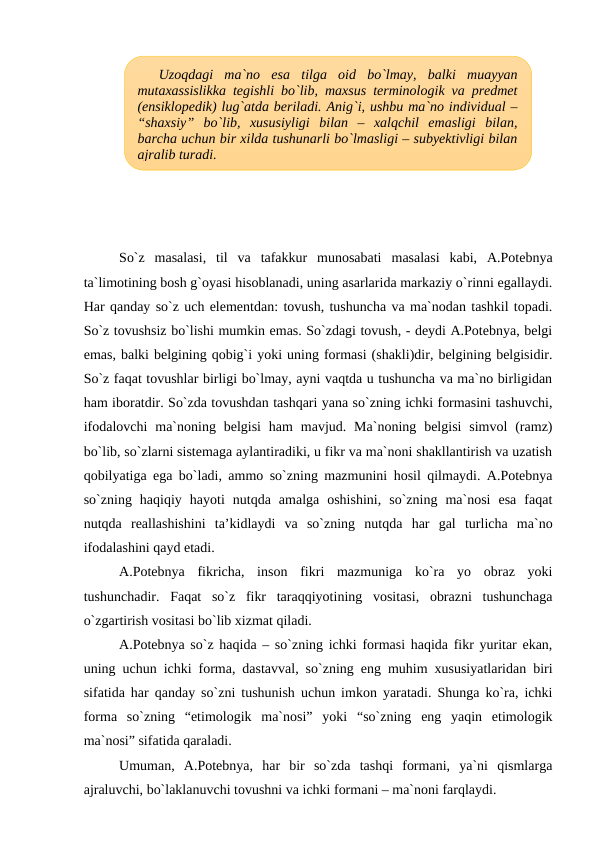 So`z  masalasi,  til  va  tafakkur  munosabati  masalasi  kabi,  A.Potebnya
ta`limotining bosh g`oyasi hisoblanadi, uning asarlarida markaziy o`rinni egallaydi.
Har qanday so`z uch elementdan: tovush, tushuncha va ma`nodan tashkil topadi.
So`z tovushsiz bo`lishi mumkin emas. So`zdagi tovush, - deydi A.Potebnya, belgi
emas, balki belgining qobig`i yoki uning formasi (shakli)dir, belgining belgisidir.
So`z faqat tovushlar birligi bo`lmay, ayni vaqtda u tushuncha va ma`no birligidan
ham iboratdir. So`zda tovushdan tashqari yana so`zning ichki formasini tashuvchi,
ifodalovchi  ma`noning belgisi  ham  mavjud. Ma`noning  belgisi  simvol  (ramz)
bo`lib, so`zlarni sistemaga aylantiradiki, u fikr va ma`noni shakllantirish va uzatish
qobilyatiga ega bo`ladi, ammo so`zning mazmunini hosil qilmaydi. A.Potebnya
so`zning  haqiqiy  hayoti  nutqda  amalga  oshishini,  so`zning  ma`nosi  esa  faqat
nutqda  reallashishini  ta’kidlaydi  va  so`zning  nutqda  har  gal  turlicha  ma`no
ifodalashini qayd etadi. 
A.Potebnya  fikricha,  inson  fikri  mazmuniga  ko`ra  yo  obraz  yoki
tushunchadir.  Faqat  so`z  fikr  taraqqiyotining  vositasi,  obrazni  tushunchaga
o`zgartirish vositasi bo`lib xizmat qiladi. 
A.Potebnya so`z haqida – so`zning ichki formasi haqida fikr yuritar ekan,
uning uchun ichki forma, dastavval, so`zning eng muhim xususiyatlaridan biri
sifatida har qanday so`zni tushunish uchun imkon yaratadi. Shunga ko`ra, ichki
forma  so`zning  “etimologik  ma`nosi”  yoki  “so`zning  eng  yaqin  etimologik
ma`nosi” sifatida qaraladi. 
Umuman,  A.Potebnya,  har  bir  so`zda  tashqi  formani,  ya`ni  qismlarga
ajraluvchi, bo`laklanuvchi tovushni va ichki formani – ma`noni farqlaydi.
Uzoqdagi  ma`no  esa  tilga  oid  bo`lmay,  balki  muayyan
mutaxassislikka tegishli bo`lib, maxsus terminologik va predmet
(ensiklopedik) lug`atda beriladi. Anig`i, ushbu ma`no individual –
“shaxsiy” bo`lib,  xususiyligi  bilan  –  xalqchil  emasligi  bilan,
barcha uchun bir xilda tushunarli bo`lmasligi – subyektivligi bilan
ajralib turadi.
