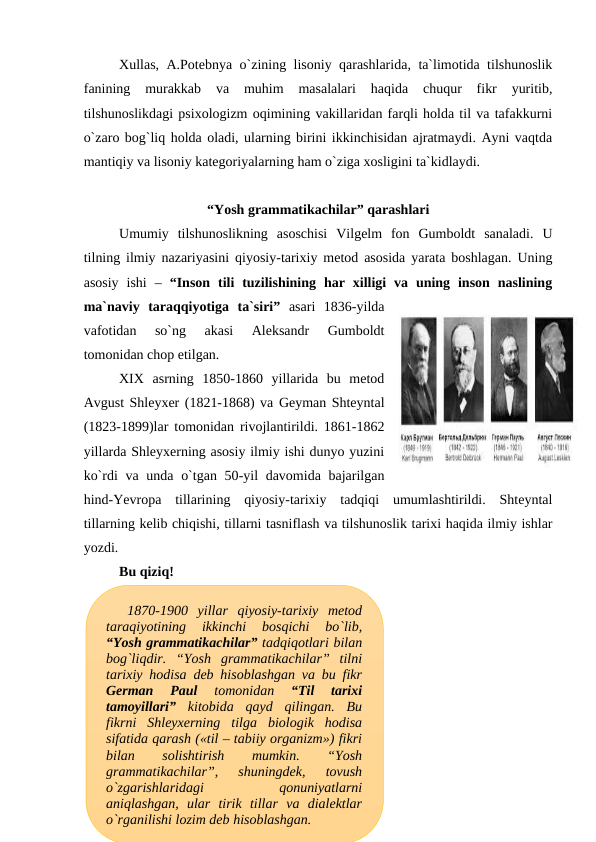 Xullas, A.Potebnya o`zining lisoniy qarashlarida, ta`limotida tilshunoslik
fanining  murakkab  va  muhim  masalalari  haqida  chuqur  fikr  yuritib,
tilshunoslikdagi psixologizm oqimining vakillaridan farqli holda til va tafakkurni
o`zaro bog`liq holda oladi, ularning birini ikkinchisidan ajratmaydi. Ayni vaqtda
mantiqiy va lisoniy kategoriyalarning ham o`ziga xosligini ta`kidlaydi. 
“Yosh grammatikachilar” qarashlari
Umumiy  tilshunoslikning  asoschisi  Vilgelm  fon  Gumboldt  sanaladi.  U
tilning ilmiy nazariyasini qiyosiy-tarixiy metod asosida yarata boshlagan. Uning
asosiy  ishi  –  “Inson  tili  tuzilishining  har  xilligi  va  uning  inson  naslining
ma`naviy  taraqqiyotiga  ta`siri” asari  1836-yilda
vafotidan  so`ng  akasi  Aleksandr  Gumboldt
tomonidan chop etilgan. 
XIX  asrning  1850-1860  yillarida  bu  metod
Avgust Shleyxer (1821-1868) va Geyman Shteyntal
(1823-1899)lar tomonidan rivojlantirildi. 1861-1862
yillarda Shleyxerning asosiy ilmiy ishi dunyo yuzini
ko`rdi va unda o`tgan 50-yil davomida bajarilgan
hind-Yevropa  tillarining  qiyosiy-tarixiy  tadqiqi  umumlashtirildi.  Shteyntal
tillarning kelib chiqishi, tillarni tasniflash va tilshunoslik tarixi haqida ilmiy ishlar
yozdi.
Bu qiziq!
1870-1900  yillar  qiyosiy-tarixiy  metod
taraqiyotining  ikkinchi  bosqichi  bo`lib,
“Yosh grammatikachilar” tadqiqotlari bilan
bog`liqdir.  “Yosh  grammatikachilar”  tilni
tarixiy hodisa deb hisoblashgan va bu fikr
German  Paul
 tomonidan
 “Til  tarixi
tamoyillari” kitobida  qayd  qilingan.  Bu
fikrni  Shleyxerning  tilga  biologik  hodisa
sifatida qarash («til – tabiiy organizm») fikri
bilan
 
solishtirish
 
mumkin.
 
“Yosh
grammatikachilar”,  shuningdek,  tovush
o`zgarishlaridagi
 
qonuniyatlarni
aniqlashgan,  ular  tirik  tillar  va  dialektlar
o`rganilishi lozim deb hisoblashgan.
